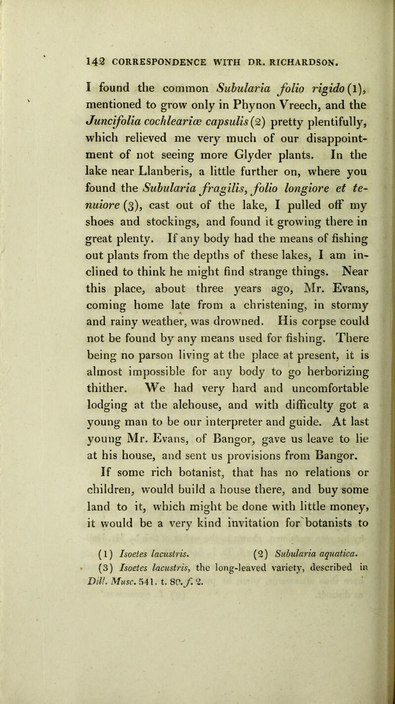 I found the common Subularia folio rigido{\)f mentioned to grow only in Phynon Vreech, and the Junclfolia cochlearice capsulis{2) pretty plentifully, which relieved me very much of our disappoint- ment of not seeing more Glyder plants. In the lake near Llanberis, a little further on, where you found the Subularia fragilis, folio longiore et te- nuiore (3), cast out of the lake, I pulled olF my shoes and stockings, and found it growing there in great plenty. If any body had the means of fishing out plants from the depths of these lakes, I am in- clined to think he might find strange things. Near this place, about three years ago, Mr. Evans, coming home late from a christening, in stormy and rainy weather, was drowned. His corpse could not be found by any means used for fishing. There being no parson living at the place at present, it is almost impossible for any body to go herborizing thither. We had very hard and uncomfortable lodging at tbe alehouse, and with difficulty got a young man to be our interpreter and guide. At last young Mr. Evans, of Bangor, gave us leave to lie at his house, and sent us provisions from Bangor. If some rich botanist, that has no relations or children, would build a house there, and buy some land to it, which might be done with little money, it would be a very kind invitation for botanists to (1) Isoetes lacustris. (2) Subularia aquatica. • (3) Isoetes lacustris, the long-leaved variety, described in Dill. Muse. 541. t. SP./. 2.