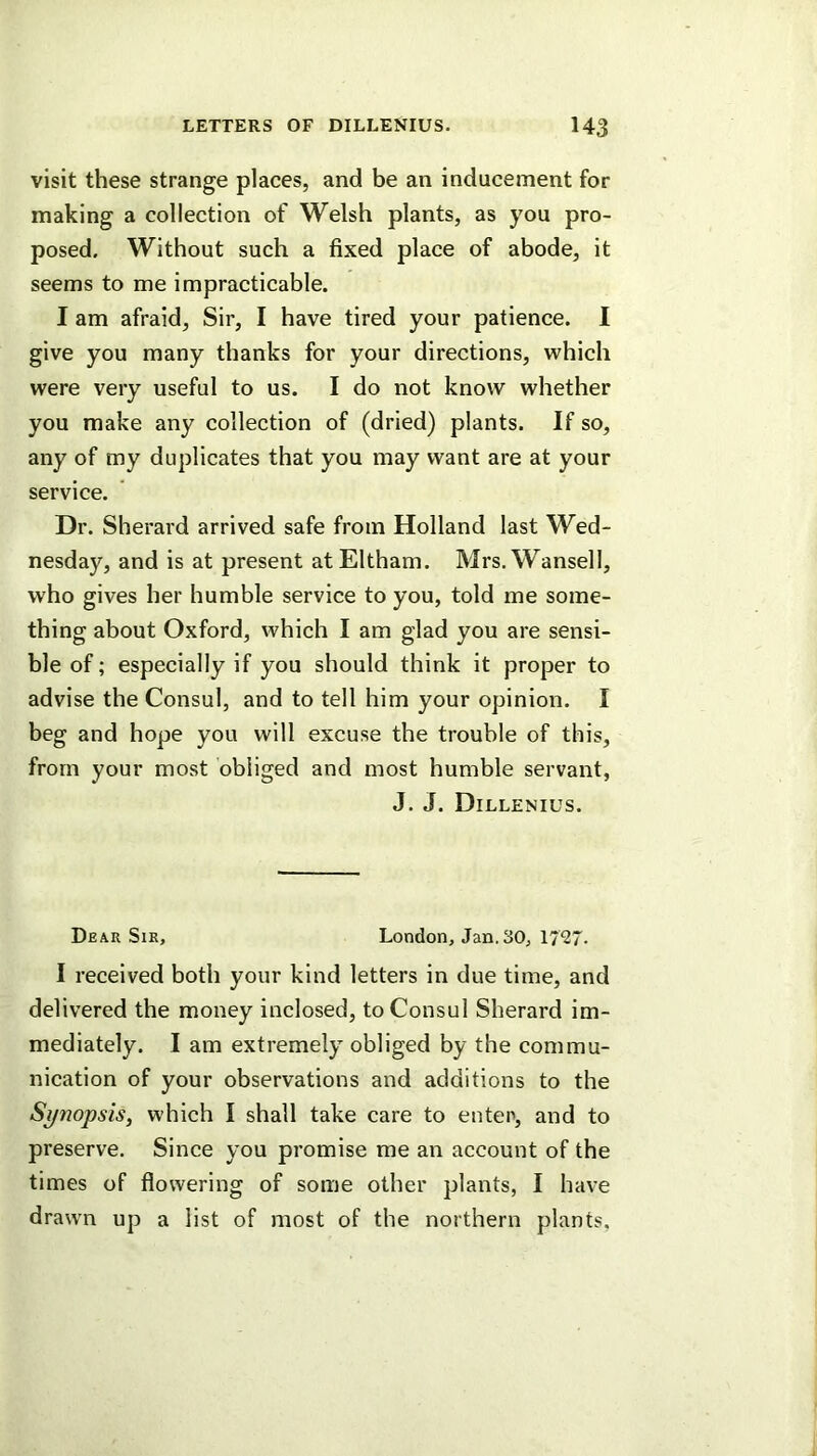 visit these strange places, and be an inducement for making a collection of Welsh plants, as you pro- posed. Without such a fixed place of abode, it seems to me impracticable. I am afraid. Sir, I have tired your patience. I give you many thanks for your directions, which were very useful to us. I do not know whether you make any collection of (dried) plants. If so, any of my duplicates that you may want are at your service. Dr. Sherard arrived safe from Holland last Wed- nesday, and is at present atEltham. Mrs.Wansell, who gives her humble service to you, told me some- thing about Oxford, which I am glad you are sensi- ble of; especially if you should think it proper to advise the Consul, and to tell him your opinion. I beg and hope you will excuse the trouble of this, from your most obliged and most humble servant, J. J. Dillenius. Dear Sir, London, Jan. 30, 17^7. I received both your kind letters in due time, and delivered the money inclosed, to Consul Sherard im- mediately. I am extremely obliged by the commu- nication of your observations and additions to the Synopsis, which I shall take care to enter, and to preserve. Since you promise me an account of the times of flowering of some other plants, I have drawn up a list of most of the northern plants,