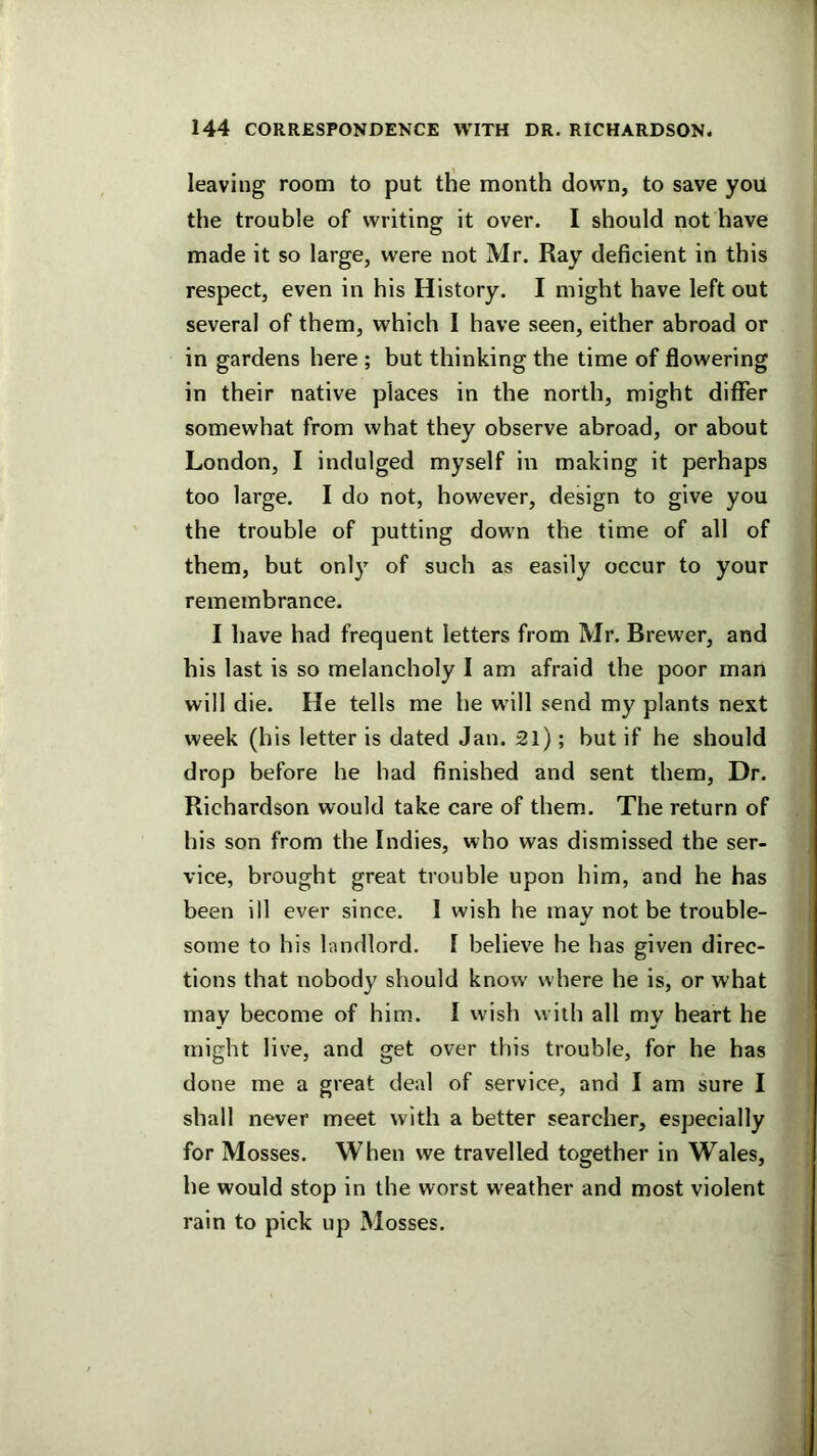 leaving room to put the month down, to save you the trouble of writing it over. I should not have made it so large, were not Mr. Ray deficient in this respect, even in his History. I might have left out several of them, which I have seen, either abroad or in gardens here ; but thinking the time of flowering in their native places in the north, might differ somewhat from what they observe abroad, or about London, I indulged myself in making it perhaps too large. I do not, however, design to give you the trouble of putting down the time of all of them, but onl)' of such as easily occur to your remembrance, I have had frequent letters from Mr. Brewer, and his last is so melancholy I am afraid the poor man will die. He tells me he w'ill send my plants next week (his letter is dated Jan. 2l); but if he should drop before he had finished and sent them. Dr. Richardson would take care of them. The return of his son from the Indies, who was dismissed the ser- vice, brought great trouble upon him, and he has been ill ever since. I wish he may not be trouble- some to his landlord. I believe he has given direc- tions that nobody should know where he is, or what may become of him. I wish with all my heart he might live, and get over this trouble, for he has done me a great deal of service, and I am sure I shall never meet with a better searcher, especially for Mosses. When we travelled together in Wales, he would stop in the worst weather and most violent rain to pick up Mosses.