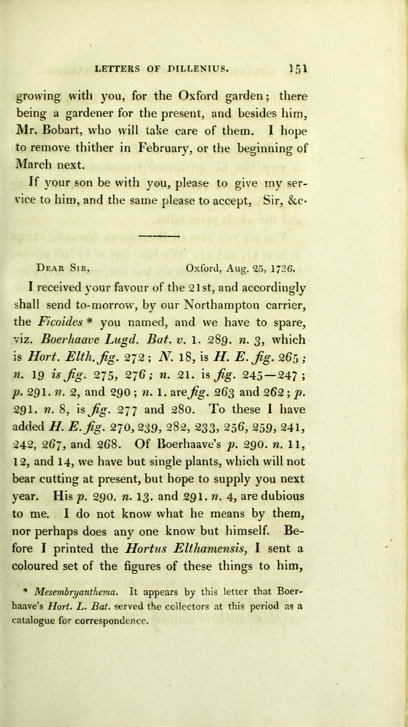 growing with you, for the Oxford garden; there being a gardener for the present, and besides him, Mr. Bobait, who will take care of them. I hope to remove thither in February, or the beginning of March next. If your son be with you, please to give my ser- vice to him, and the same please to accept, Sir, &c* Dear Sir, Oxford, Aug. 25, 1726. I received your favour of the 21st, and accordingly shall send to-morrow, by our Northampton carrier, the Ficoides * you named, and we have to spare, viz. Boerhaave Liigd. Bat. v. 1. 289. n. 3, which is Hort. Elth.Jig. 272; iV. 18, is H. E.Jig. 265 ; n. 19 is jig. 275, 27b; n. 21. jig. 245—247; p. 291. n. 2, and 290 n. \. 2ixejig. 263 and 2^2 ; p. 291. n. 8, is jig. 277 and 280. To these I have added H. E.fig. 270, 239, 282, 233, 25b, 259, 241, 242, 267, and 268. Of Boerhaave’s p. 290. n. 11, 12, and I4, we have but single plants, which will not bear cutting at present, but hope to supply you next year. His p. 290. n. 13. and 291. «. 4, are dubious to me. I do not know what he means by them, nor perhaps does any one know but himself. Be- fore I printed the Hortiis Elthamensis, 1 sent a coloured set of the figures of these things to him, * Mesembryanthema. It appears by this letter that Boer- haave’s Hort. L. Bat. served the collectors at this period as a catalogue for correspondence.