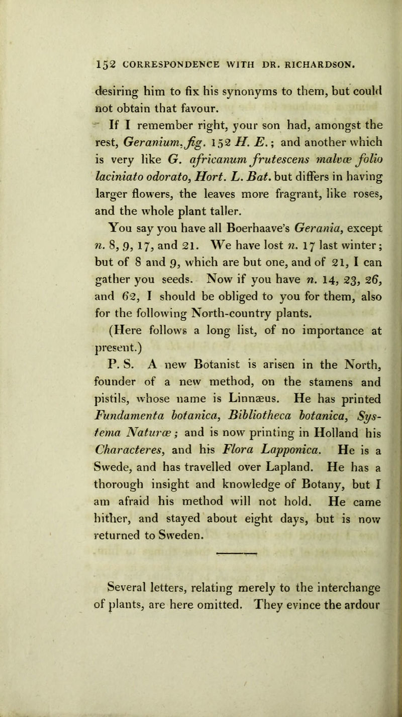 desiring him to fix his synonyms to them, but could not obtain that favour. If I remember right, your son had, amongst the rest. Geranium. Jig. 152 H. E.; and another which is very like G. africanum frutescens malvce folio laciniato odorato, Hort. L. Bat. but differs in having larger flowers, the leaves more fragrant, like roses, and the whole plant taller. You say you have all Boerhaave’s Gerania, except n. 8,9, 17, and 21. We have lost n. 17 last winter; but of 8 and 9, which are but one, and of 21, I can gather you seeds. Now if you have n. 14, 23, 26, and 62, I should be obliged to you for them, also for the following North-country plants. (Here follows a long list, of no importance at present.) P. S. A new Botanist is arisen in the North, founder of a new method, on the stamens and pistils, whose name is Linnaeus. He has printed Fundamenta hoianica, Bibliotheca hotanica^ Sys~ tema Naturce; and is now printing in Holland his Ckaracteres, and his Flora Lapponica. He is a Swede, and has travelled over Lapland. He has a thorough insight and knowledge of Botany, but I am afraid his method will not hold. He came hither, and stayed about eight days, but is now returned to Sweden. Several letters, relating merely to the interchange of plants, are here omitted. They evince the ardour