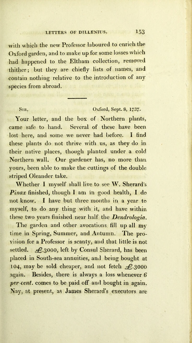 with which the new Professor laboured to enrich the Oxford garden, and to make up for some losses which had happened to the Eltham collection, removed thither; but they are chiefly lists of names, and contain nothing relative to the introduction of any species from abroad. Sir, Oxford, Sept. 8, 1J37- Your letter, and the box of Northern plants, came safe to hand. Several of these have been lost here, and some we never had before. I And these plants do not thrive with us, as they do in their native places, though planted under a cold Northern wall. Our gardener has, no more than yours, been able to make the cuttings of the double striped Oleander take. Whether I myself shall live to see W. Sherard’s Pinax finished, though I am in good health, I do not know. I have but three months in a year to myself, to do any thing with it, and have within these two years finished near half the Dendrologia. The garden and other avocations fill up all my time in Spring, Summer, and Autumn. The pro- vision for a Professor is scanty, and that little is not settled. .^.3000, left by Consul Sherard, has been placed in South-sea annuities, and being bought at 104, may be sold cheaper, and not fetch ,^.3000 again. Besides, there is always a loss whenever b jicr xent. comes to be paid off and bought in again. Nay, at present, as James Sherard’s executors are