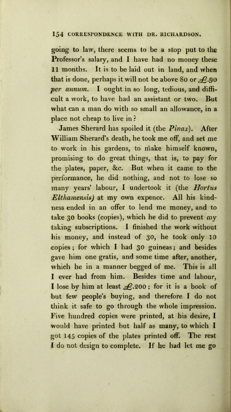 going to law, there seems to be a stop put to the Professor’s salary, and I have had no money these 11 months. It is to be laid out in land, and when that is done, perhaps it will not be above 8o or ^.90 per annum. I ought in so long, tedious, and diffi- cult a work, to have had an assistant or two. But what can a man do with so small an allowance, in a place not cheap to live in ? James Sherard has spoiled it (the Pinax), After William Sherard’s death, he took me off, and set me to work in his gardens, to make himself known, promising to do great things, that is, to pay for the plates, paper, &c. But when it came to the performance, he did nothing, and not to lose so many years’ labour, I undertook it (the Hortus Elthamensis) at my own expenee. All his kind- ness ended in an offer to lend me money, and to take 30 books (copies), which he did to prevent my taking subscriptions. I finished the work without his money, and instead of 30, he took only 10 copies; for which I had 30 guineas; and besides gave him one gratis, and some time after, another, which he in a manner begged of me. This is all I ever had from him. Besides time and labour, I lose by him at least ^.200; for it is a book of but few people’s buying, and therefore I do not think it safe to go through the whole impression. Five hundred copies were printed, at his desire, I would have printed but half as many, to which I got 145 copies of the plates printed off. The rest 1 do not design to complete. If he had let me go