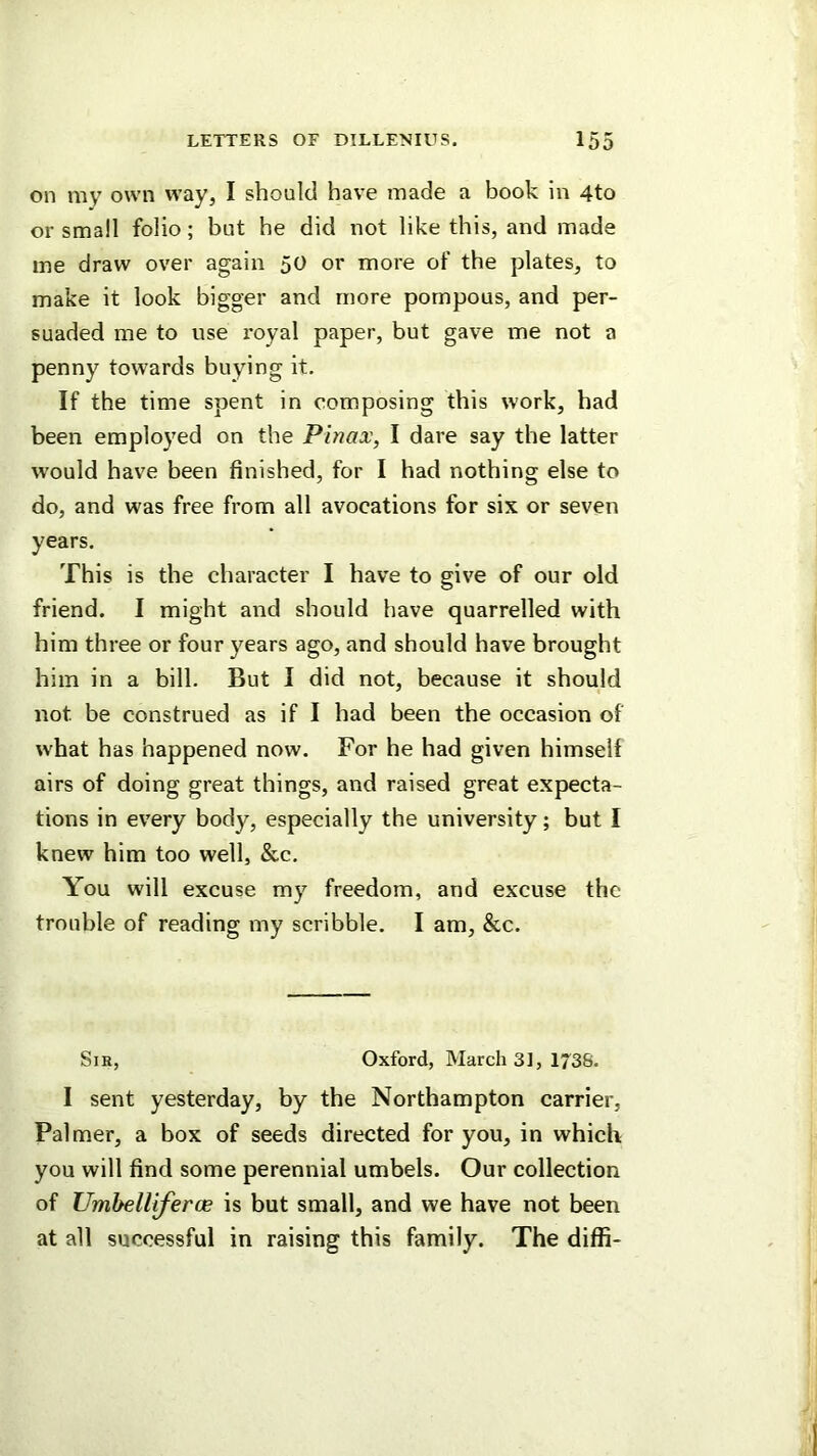 on my own way, I should have made a book in 4to or small folio; but he did not like this, and made me draw over again 50 or more of the plates, to make it look bigger and more pompous, and per- suaded me to use royal paper, but gave me not a penny towards buying it. If the time spent in composing this work, had been employed on the Pinax, I dare say the latter would have been finished, for I had nothing else to do, and was free from all avocations for six or seven years. This is the character I have to give of our old friend. I might and should have quarrelled with him three or four years ago, and should have brought him in a bill. But I did not, because it should not be construed as if I had been the occasion of w'hat has happened now. For he had given himself airs of doing great things, and raised great expecta- tions in every body, especially the university; but I knew him too well, &c. You will excuse my freedom, and excuse the trouble of reading my scribble. I am, &c. Sir, Oxford, March 3], 1*38. I sent yesterday, by the Northampton carrier. Palmer, a box of seeds directed for you, in which you will find some perennial umbels. Our collection of Umbelliferce is but small, and we have not been at all successful in raising this family. The diffi-