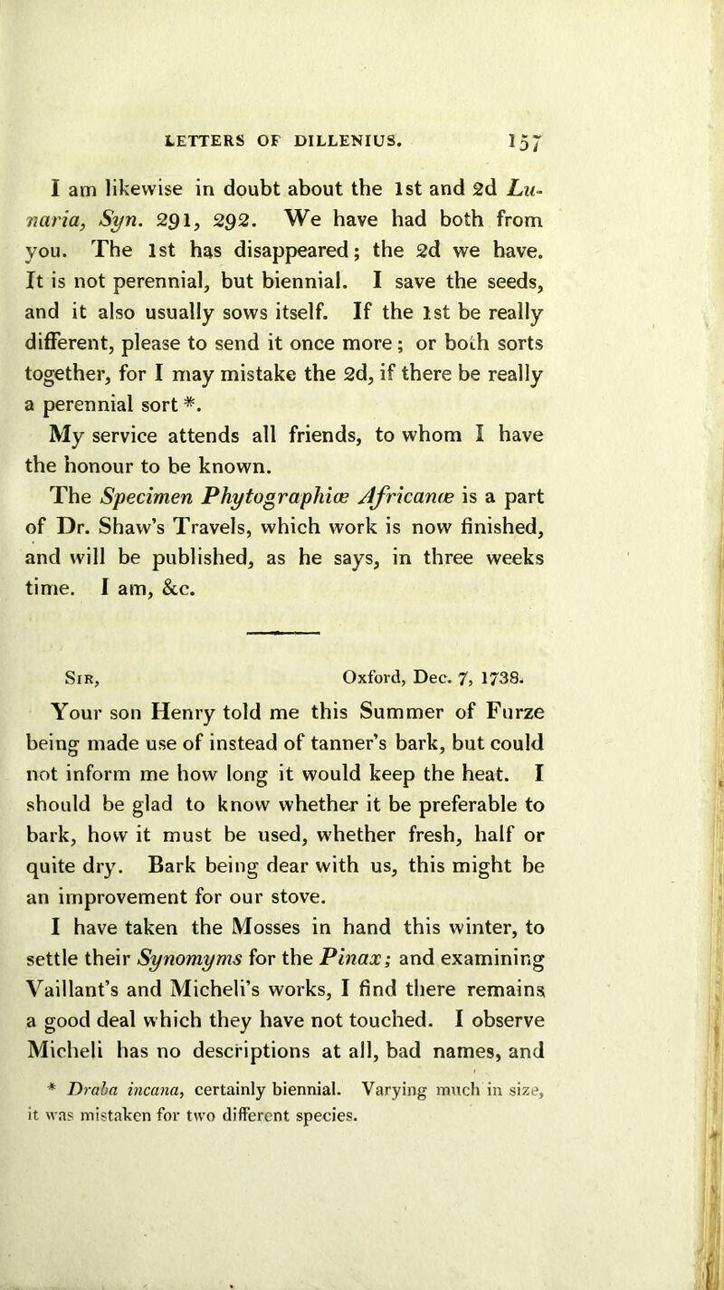 I am likewise in doubt about the 1st and 2d Lu~ naria, Syn. 2gi, 292. We have had both from you. The 1st has disappeared; the 2d we have. It is not perennial, but biennial. I save the seeds, and it also usually sows itself. If the 1st be really different, please to send it once more; or both sorts together, for I may mistake the 2d, if there be really a perennial sort *. My service attends all friends, to whom I have the honour to be known. The Specimen Phytographice AJricame is a part of Dr. Shaw’s Travels, which work is now finished, and will be published, as he says, in three weeks time. I am, &c. Sir, Oxford, Dec. 7j 1738. Your son Henry told me this Summer of Furze being made use of instead of tanner’s bark, but could not inform me how long it would keep the heat. I should be glad to know whether it be preferable to bark, how it must be used, whether fresh, half or quite dry. Bark being dear with us, this might be an improvement for our stove. I have taken the Mosses in hand this winter, to settle their Synomyms for the Pinax; and examining Vaillant’s and Micheli’s works, I find there remains a good deal which they have not touched. I observe Micheli has no descriptions at all, bad names, and * Draha incana, certainly biennial. Varying much in size, it was mistaken for two different species.