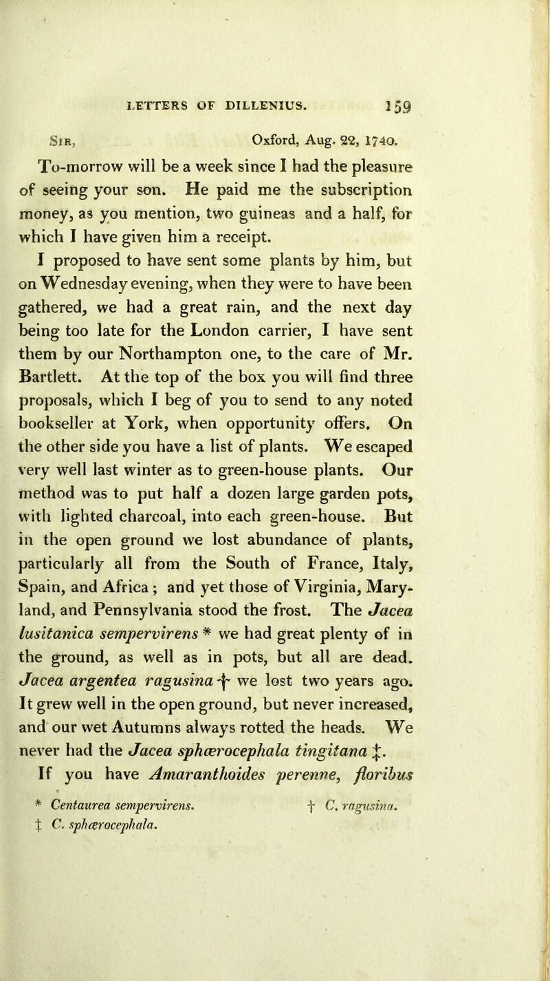 Sir, Oxford, Aug. 22, 1740. To-morrow will be a week since I had the pleasure of seeing your son. He paid me the subscription money, as you mention, two guineas and a half, for which I have given him a receipt. I proposed to have sent some plants by him, but on Wednesday evening, when they were to have been gathered, we had a great rain, and the next day being too late for the London carrier, I have sent them by our Northampton one, to the care of Mr. Bartlett. At the top of the box you will find three proposals, which I beg of you to send to any noted bookseller at York, when opportunity offers. On the other side you have a list of plants. We escaped very well last winter as to green-house plants. Our method was to put half a dozen large garden pots, with lighted charcoal, into each green-house. But in the open ground we lost abundance of plants, particularly all from the South of France, Italy, Spain, and Africa ; and yet those of Virginia, Mary- land, and Pennsylvania stood the frost. The Jacea lusitanica sempervirens * we had great plenty of in the ground, as well as in pots, but all are dead. Jacea argentea ragusina 'I' we lost two years ago. It grew well in the open ground, but never increased, and our wet Autumns always rotted the heads. We never had the Jacea sphcerocephala tingitana If you have Amaranthoides perenne, florihus * Centaurea sempervirens. f C. rngusma. f C. sphcerocephala.