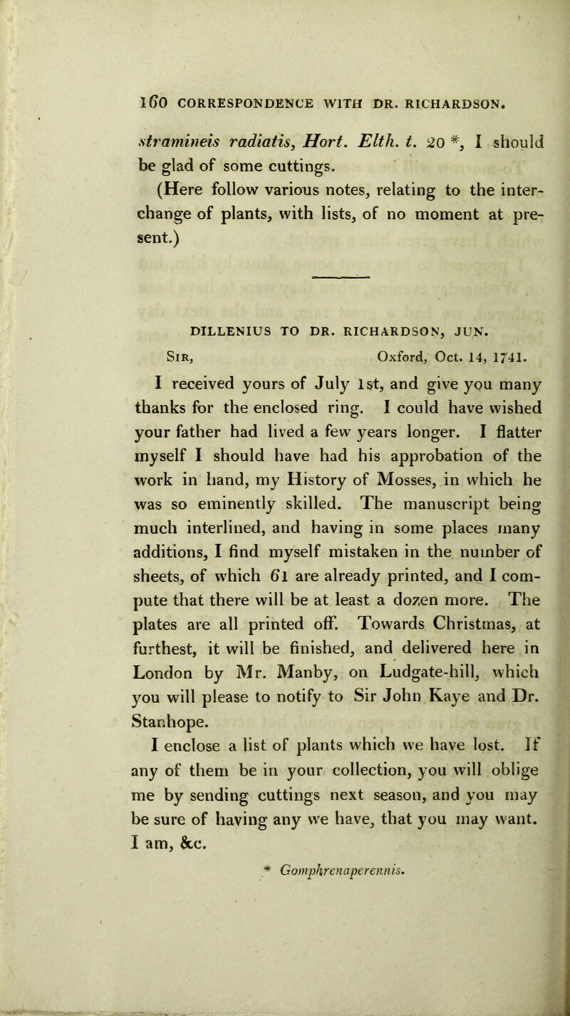 stramineis radiatis, Hort. Elth. t. 20 I should be glad of some cuttings. (Here follow various notes, relating to the inter- change of plants, with lists, of no moment at pre- sent.) DILLENIUS TO DR. RICHARDSON, JUN. Sir, Oxford, Oct. 14, 1741. I received yours of July 1st, and give you many thanks for the enclosed ring, I could have wished your father had lived a few years longer. I flatter myself I should have had his approbation of the work in hand, my History of Mosses, in which he was so eminently skilled. The manuscript being much interlined, and having in some places many additions, I find myself mistaken in the number of sheets, of which 6l are already printed, and I com- pute that there will be at least a dozen more. The plates are all printed off. Towards Christmas, at furthest, it will be finished, and delivered here in London by Mr, Manby, on Ludgate-hill, which you will please to notify to Sir John Kaye and Dr. Stanhope. I enclose a list of plants which we have lost. If any of them be in your collection, you will oblige me by sending cuttings next season, and you may be sure of having any we have, that you may want. I am, &c. Gomphrenaperennis.