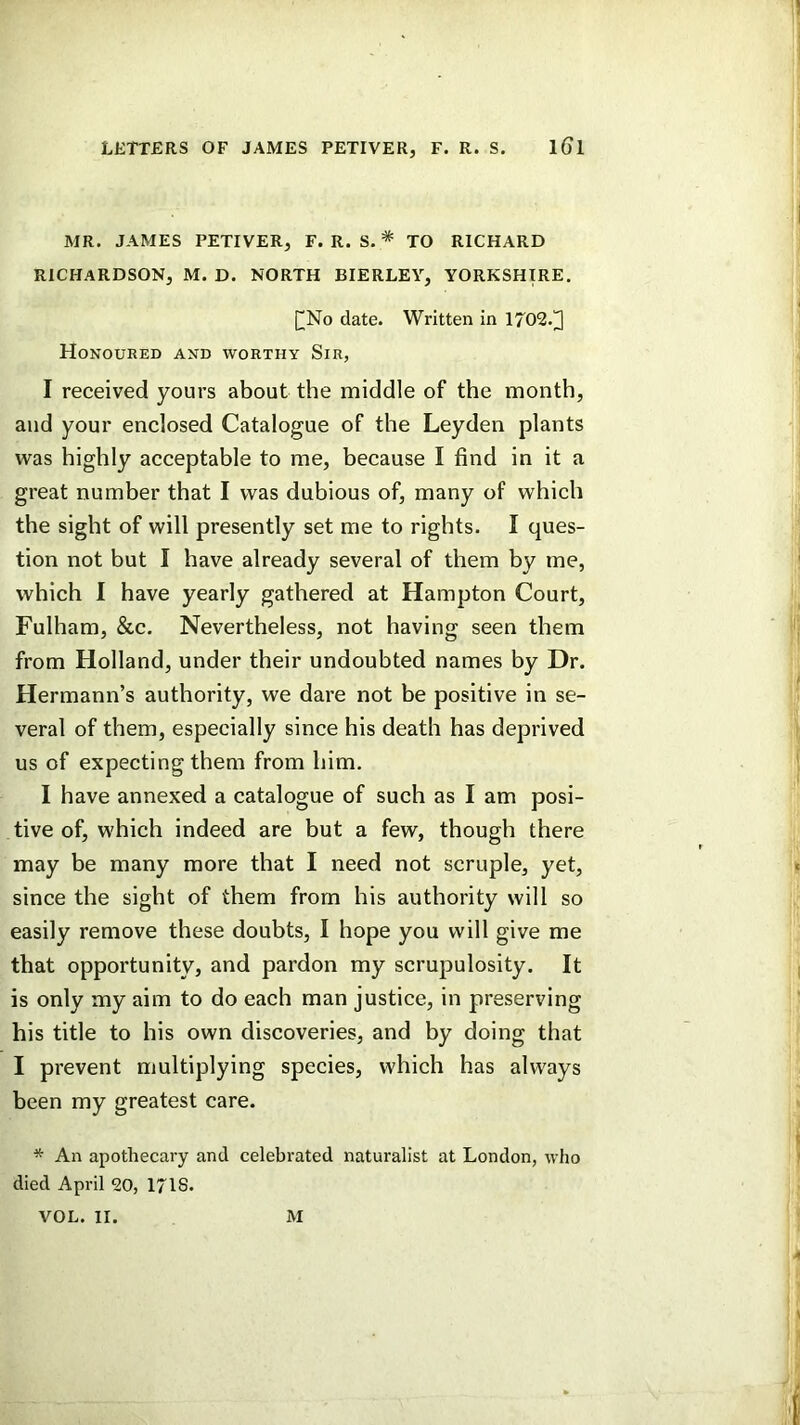 LETTERS OF JAMES PETIVER, F. R. S. iGl MR. JAMES PETIVER, F. R. S. * TO RICHARD RICHARDSON, M. D. NORTH BIERLEY, YORKSHIRE. [^No date. Written in 1702.]] Honoured and worthy Sir, I received yours about the middle of the month, and your enclosed Catalogue of the Leyden plants was highly acceptable to me, because I find in it a great number that I was dubious of, many of which the sight of will presently set me to rights. I ques- tion not but I have already several of them by me, which I have yearly gathered at Hampton Court, Fulham, &c. Nevertheless, not having seen them from Holland, under their undoubted names by Dr. Hermann’s authority, we dare not be positive in se- veral of them, especially since his death has deprived us of expecting them from him. I have annexed a catalogue of such as I am posi- tive of, which indeed are but a few, though there may be many more that I need not scruple, yet, since the sight of them from his authority will so easily remove these doubts, I hope you will give me that opportunity, and pardon my scrupulosity. It is only my aim to do each man justice, in preserving his title to his own discoveries, and by doing that I prevent multiplying species, which has always been my greatest care. * An apothecary and celebrated naturalist at London, who died April 20, 1718. VOL. II. M