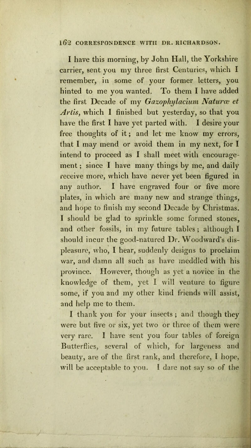 I have this morning, by John Hall, the Yorkshire carrier, sent you my three first Centuries, which I remember, in some of your former letters, you hinted to me you wanted. To them I have added the first Decade of my Gazophylaciiim Naturce et Artis, which I finished but yesterday, so that you have the first I have yet parted with. I desire your free thoughts of it; and let me know my errors, that I may mend or avoid them in my next, for I intend to proceed as I shall meet with encourage- ment ; since I have many things by me, and daily receive more, which have never yet been figured in any author. I have engraved four or five more plates, in which are many new and strange things, and hope to finish my second Decade by Christmas, I should be glad to sprinkle some formed stones, and other fossils, in my future tables; although I should incur the good-natured Dr. Woodward’s dis- pleasure, who, I hear, suddenly designs to proclaim war, and damn all such as have meddled with his province. However, though as yet a novice in the knowledge of them, yet I will venture to figure some, if you and my other kind friends will assist, and help me to them. I thank you for your insects ; and though they were but five or six, yet two or three of them were very rare. I have sent you four tables of foreign Butterflies, several of which, for largeness and beauty, are of the first rank, and therefore, I hope, will be acceptable to you. I dare not say so of the