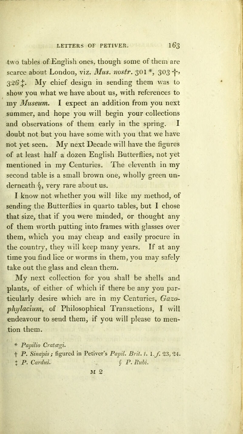two tables of English ones, though some of them are scarce about London, viz. Mus. nostr. 301 303't'’ 32b ;j:. My chief design in sending them was to show you what we have about us, with references to my Museum. I expect an addition from you next summer, and hope you will begin your collections and observations of them early in the spring. I doubt not but you have some with you that we have not yet seen. My next Decade will have the figures of at least half a dozen English Butterflies, not yet mentioned in my Centuries. The eleventh in my second table is a small brown one, wholly green un- derneath §, very rare about us. I know not whether you will like my method, of sending the. Butterflies in quarto tables, but I chose that size, that if you were minded, or thought any of them worth putting into frames with glasses over them, which you may cheap and easily procure in the country, they will keep many years. If at any time you find lice or worms in them, you may safely take out the glass and clean them. My next collection for you shall be shells and plants, of either of which if there be any you par- ticularly desire which are in my Centuries, Gazo- phylacium, of Philosophical Transactions, I will endeavour to send them, if you will please to men- tion them. * Papilio CratcBgi, t P. Sinapis; figured in Petiver’s Papil. Brit. t. l.y. 23, 24. X P. Cardui. § P. Rubi.