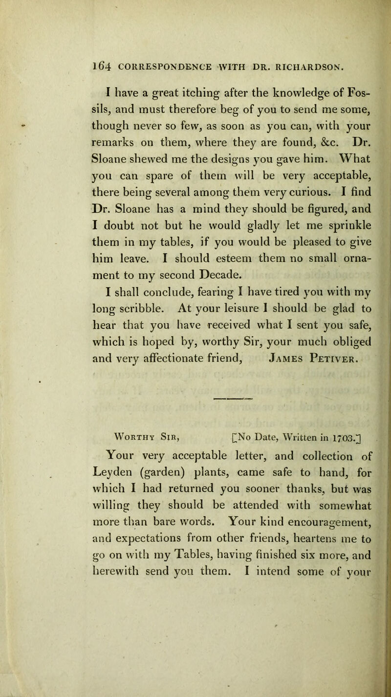 I have a great itching after the knowledge of Fos- sils, and must therefore beg of you to send me some, though never so few, as soon as you can, with your remarks on them, where they are found, &c. Dr. Sloane shewed me the designs you gave him. What you can spare of them will be very acceptable, there being several among them very curious. I find Dr. Sloane has a mind they should be figured, and I doubt not but he would gladly let me sprinkle them in my tables, if you would be pleased to give him leave. I should esteem them no small orna- ment to my second Decade. I shall conclude, fearing I have tired you with my long scribble. At your leisure 1 should be glad to hear that you have received what I sent you safe, which is hoped by, worthy Sir, your much obliged and very affectionate friend, James Petiver. Worthy Sir, []No Date, Written in 1703.^ Your very acceptable letter, and collection of Leyden (garden) plants, came safe to hand, for which I had returned you sooner thanks, but was willing they should be attended w'ith somewhat more than bare words. Your kind encourao-ement, and expectations from other friends, heartens me to go on with my Tables, having finished six more, and herewith send you them. I intend some of your