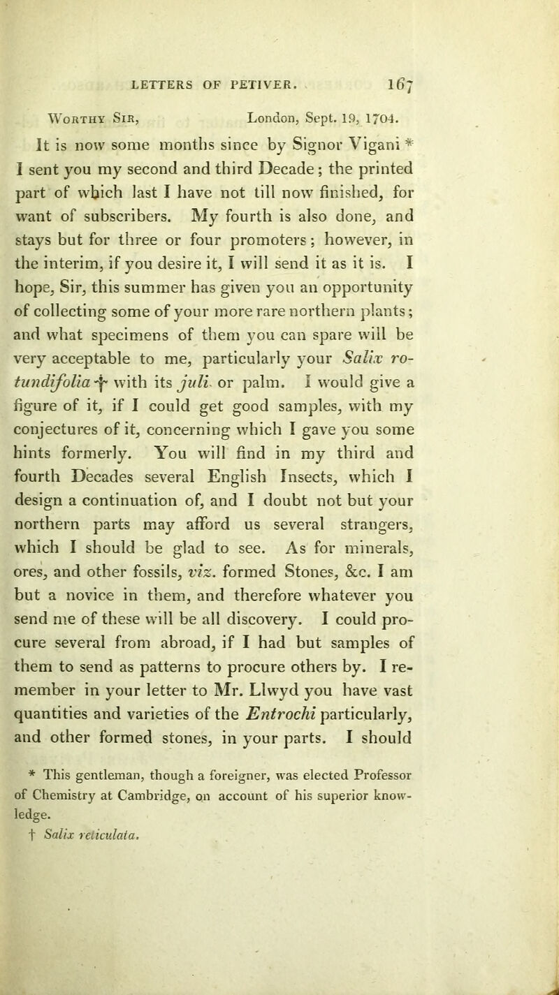 Worthy Sir, London, Sept. l.Q, 1704. It is noiv some months since by Signor Vigani * I sent you my second and third Decade; the printed part of which last I have not till now finished, for want of subscribers. My fourth is also done, and stays but for three or four promoters; however, in the interim, if you desire it, I will send it as it is. I hope. Sir, this summer has given you an opportunity of collecting some of your more rare northern plants; and what specimens of them you can spare will be very acceptable to me, particularly your Salix ro- tundifolia^ with \is, julL or palm, i would give a figure of it, if I could get good samples, with my conjectures of it, concerning which I gave you some hints formerly. You will find in my third and fourth Decades several English Insects, which I design a continuation of, and I doubt not but your northern parts may afford us several strangers, which I should be glad to see. As for minerals, ores, and other fossils, viz. formed Stones, &c. I am but a novice in them, and therefore whatever you send me of these will be all discovery. I could pro- cure several from abroad, if I had but samples of them to send as patterns to procure others by. I re- member in your letter to Mr. Llwyd you have vast quantities and varieties of the Entrochi particularly, and other formed stones, in your parts. I should * This gentleman, though a foreigner, was elected Professor of Chemistry at Cambridge, on account of his superior know- ledge. t Salix relicidata.