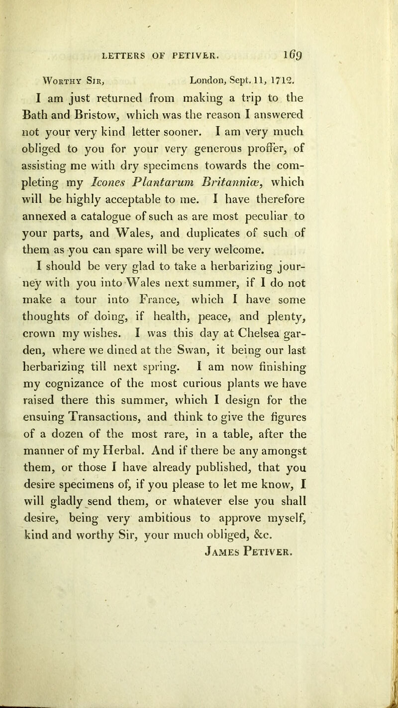 Worthy Sir, London, Sept. 11, 1712, I am just returned from making a trip to the Bath and Bristow, which was the reason I answered not your very kind letter sooner. I am very much obliged to you for your very generous proffer, of assisting me with dry specimens towards the com- pleting my leones Plantarum Britannice, which will be highly acceptable to rne. I have therefore annexed a catalogue of such as are most peculiar to your parts, and Wales, and duplicates of such of them as you can spare will be very welcome. I should be very glad to take a herbarizing jour- ney with you into Wales next summer, if I do not make a tour into France, which I have some thoughts of doing, if health, peace, and plenty, crown my wishes. I was this day at Chelsea gar- den, where we dined at the Swan, it being our last herbarizing till next spring. I am now finishing my cognizance of the most curious plants we have raised there this summer, which I design for the ensuing Transactions, and think to give the figures of a dozen of the most rare, in a table, after the manner of my Herbal. And if there be any amongst them, or those I have already published, that you desire specimens of, if you please to let me know, I will gladly send them, or whatever else you shall desire, being very ambitious to approve myself, kind and worthy Sir, your much obliged, &c. James Petiver.