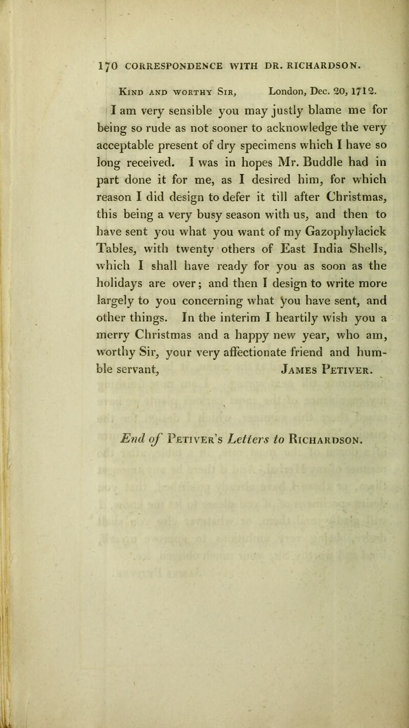 Kind and worthy Sir, London, Dec. 50, 1712. I am very sensible you may justly blame me for being so rude as not sooner to acknowledge the very acceptable present of dry specimens which I have so long received. I was in hopes Mr. Buddie had in part done it for me, as I desired him, for which reason I did design to defer it till after Christmas, this being a very busy season with us, and then to have sent you what you want of my Gazophylacick Tables, with twenty others of East India Shells, which I shall have ready for you as soon as the holidays are over; and then I design to write more largely to you concerning what you have sent, and other things. In tbe interim I heartily wish you a merry Christmas and a happy new year, who am, worthy Sir, your very affectionate friend and hum- ble servant, James Petiver. End of Petiver’s Letters to Richardson.