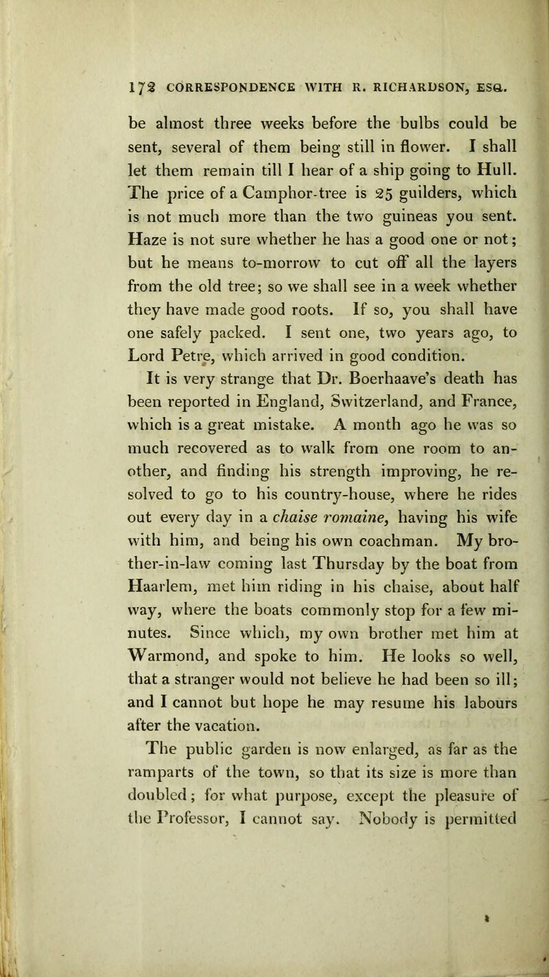 be almost three weeks before the bulbs could be sent, several of them being still in flower. I shall let them remain till I hear of a ship going to Hull. The price of a Camphor-tree is 25 guilders, which is not much more than the two guineas you sent. Haze is not sure whether he has a good one or not; but he means to-morrow to cut off all the layers from the old tree; so we shall see in a week whether they have made good roots. If so, you shall have one safely packed. I sent one, two years ago, to Lord Petre, which arrived in good condition. It is very strange that Dr. Boerhaave’s death has been reported in England, Switzerland, and France, which is a great mistake. A month ago he was so much recovered as to walk from one room to an- other, and finding his strength improving, he re- solved to go to his country-house, where he rides out every day in a chaise romaine, having his wife with him, and being his own coachman. My bro- ther-in-law coming last Thursday by the boat from Haarlem, met him riding in his chaise, about half way, where the boats commonly stop for a few mi- nutes. Since which, my own brother met him at Warmond, and spoke to him. He looks so well, that a stranger would not believe he had been so ill; and I cannot but hope he may resume his labours after the vacation. The public garden is now enlarged, as far as the ramparts of the town, so that its size is more than doubled; for what purpose, except the pleasure of the Professor, I cannot say. Nobody is permitted