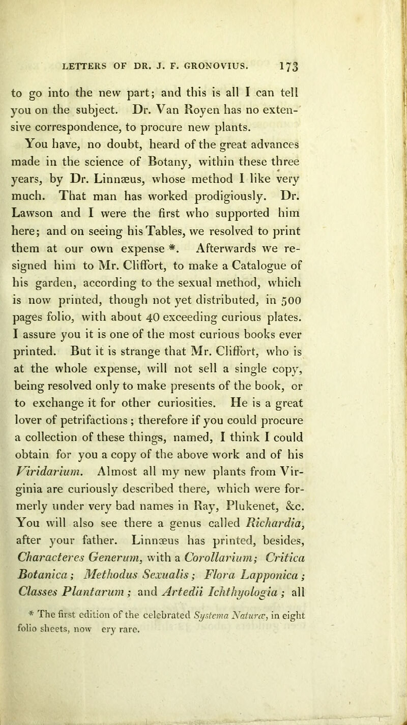 to go into the new part; and this is all I can tell you on the subject. Dr. Van Royen has no exten- sive correspondence, to procure new plants. You have, no doubt, heard of the great advances made in the science of Botany, within these three years, by Dr. Linnaeus, whose method 1 like very much. That man has worked prodigiously. Dr. Lawson and I were the first who supported him here; and on seeing his Tables, we resolved to print them at our own expense *. Afterwards we re- signed him to Mr. Cliflfort, to make a Catalogue of his garden, according to the sexual method, which is now printed, though not yet distributed, in 500 pages folio, with about 4O exceeding curious plates. I assure you it is one of the most curious books ever printed. But it is strange that Mr. ClifFort, who is at the whole expense, will not sell a single copy, being resolved only to make presents of the book, or to exchange it for other curiosities. He is a great lover of petrifactions ; therefore if you could procure a collection of these things, named, I think I could obtain for you a copy of the above work and of his Viridarium. Almost all my new plants from Vir- ginia are curiously described there, which were for- merly under very bad names in Ray, Plukenet, &.c. You will also see there a genus called Rlchardia, after your father. Linnaeus has printed, besides, Characteres Genermn, with a Corollariinn; Critica Botanica; Methodus Sexualis; Flora Lapponka ; Classes Plantarum ; and Artedii Ichthi/ologia ; all * The first edition of the celebrated S^sfema Naiiircv, in eight folio sheets, now ery rare.