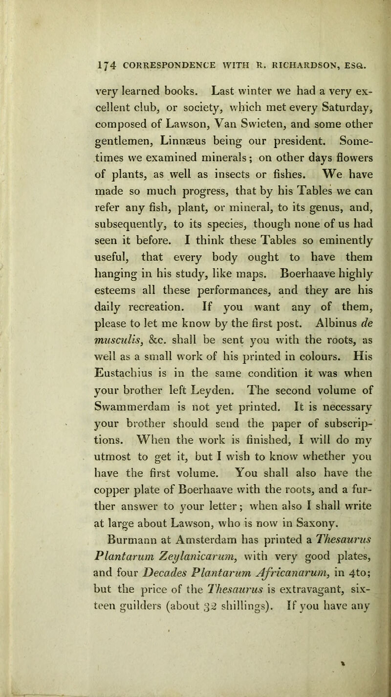 very learned books. Last winter we had a very ex- cellent club, or society, which met every Saturday, composed of Lawson, Van Swieten, and some other gentlemen, Linneeus being our president. Some- times we examined minerals; on other days flowers of plants, as well as insects or fishes. We have made so much progress, that by his Tables we can refer any fish, plant, or mineral, to its genus, and, subsequently, to its species, though none of us had seen it before. I think these Tables so eminently useful, that every body ought to have them hanging in his study, like maps. Boerhaave highly esteems all these performances, and they are his daily recreation. If you want any of them, please to let me know by the first post. Albinus de miisculis, &c. shall be sent you with the roots, as well as a small work of his printed in colours. His Eustachius is in the same condition it was when your brother left Leyden. The second volume of Swammerdam is not yet printed. It is necessary your brother should send the paper of subscrip- tions. When the work is finished, I will do my utmost to get it, but I wish to know whether you have the first volume. You shall also have the copper plate of Boerhaave with the roots, and a fur- ther answer to your letter; when also I shall write at large about Lawson, who is now in Saxony. Burmann at Amsterdam has printed a Thesaurus Plantarum Zeylanicarwriy with very good plates, and four Decades Plantarum Africanarurn, in 4to; but the price of the Thesaurus is extravagant, six- teen guilders (about 32 shillings). If you have any