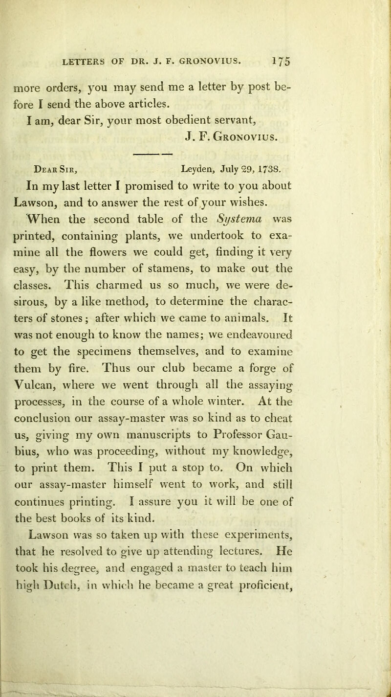 more orders, you may send me a letter by post be- fore I send the above articles. I am, dear Sir, your most obedient servant, J. F. Gronovius. Dear Sir, Leyden, July 29, 1738. In my last letter I promised to write to you about Lawson, and to answer the rest of your wishes. When the second table of the Si/stema was printed, containing plants, we undertook to exa- mine all the flowers we could get, finding it very easy, by the number of stamens, to make out the classes. This charmed us so much, we were de- sirous, by a like method, to determine the charac- ters of stones; after which we came to animals. It was not enough to know the names; we endeavoured to get the specimens themselves, and to examine them by fire. Thus our club became a forge of Vulcan, where we went through all the assaying processes, in the course of a whole winter. At the conclusion our assay-master was so kind as to cheat us, giving my own manuscripts to Professor Gau- bius, who was proceeding, without my knowledge, to print them. This I put a stop to. On which our assay-master himself went to work, and still continues printing. I assure you it will be one of the best books of its kind. Lawson was so taken up with these experiments, that he resolved to give up attending lectures. He took his degree, and engaged a master to teach him high Dutch, in whicli he became a great proficient,