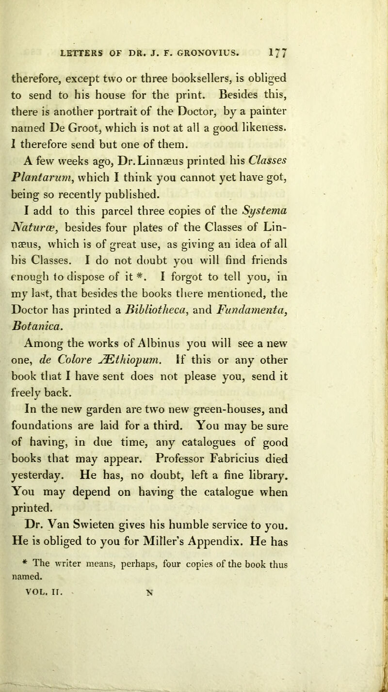 therefore, except two or three booksellers, is obliged to send to his house for the print. Besides this, there is another portrait of the Doctor, by a painter named De Grootj which is not at all a good likeness. 1 therefore send but one of them. A few weeks ago, Dr.Linnaeus printed his Classes Plantarum, which I think you cannot yet have got, being so recently published. I add to this parcel three copies of the Systema Nafurce, besides four plates of the Classes of Lin- naeus, which is of great use, as giving an idea of all his Classes. I do not doubt you will find friends enough to dispose of it *. I forgot to tell you, in my last, that besides the books there mentioned, the Doctor has printed a Bibliotheca, and Fundamenta, Botanica. Among the works of Albinus you will see a new one, de Colore JEthiopuvi. If this or any other book that I have sent does not please you, send it freely back. In the new garden are two new green-houses, and foundations are laid for a third. You may be sure of having, in due time, any catalogues of good books that may appear. Professor Fabricius died yesterday. He has, no doubt, left a fine library. You may depend on having the catalogue when printed. Dr. Van Swieten gives his humble service to you. He is obliged to you for Miller’s Appendix. He has *■ The writer means, perhaps, four copies of the book thus named. VOL, ir. N