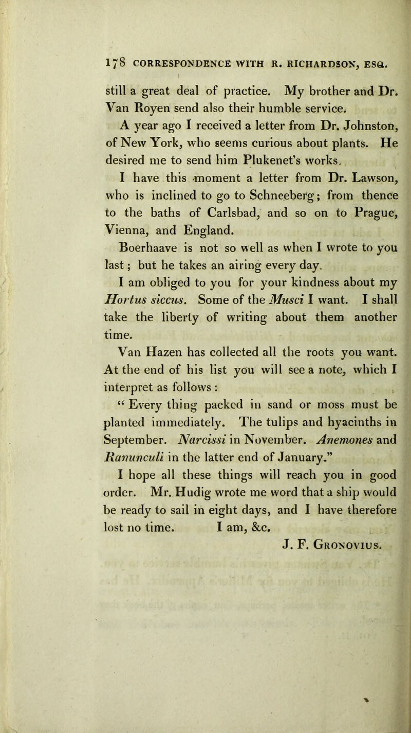 still a great deal of practice. My brother and Dr. Van Royen send also their humble service. A year ago I received a letter from Dr. Johnston, of New York, who seems curious about plants. He desired me to send him Plukenet’s works. I have this moment a letter from Dr. Lawson, who is inclined to go to Schneeberg; from thence to the baths of Carlsbad, and so on to Prague, Vienna, and England. Boerhaave is not so well as when I wrote to you last; but he takes an airing every day. I am obliged to you for your kindness about my Hortus siccus. Some of the Musci I want. I shall take the liberty of writing about them another time. Van Hazen has collected all the roots you want. At the end of his list you will see a note, which I interpret as follows: “Every thing packed in sand or moss must be planted immediately. The tulips and hyacinths in September. Narcissi in November. Anemones and Ranunculi in the latter end of January.” I hope all these things will reach you in good order. Mr. Hudig wrote me word that a ship w'ould be ready to sail in eight days, and I have therefore lost no time. I am, &c. J. F. Gronovius.