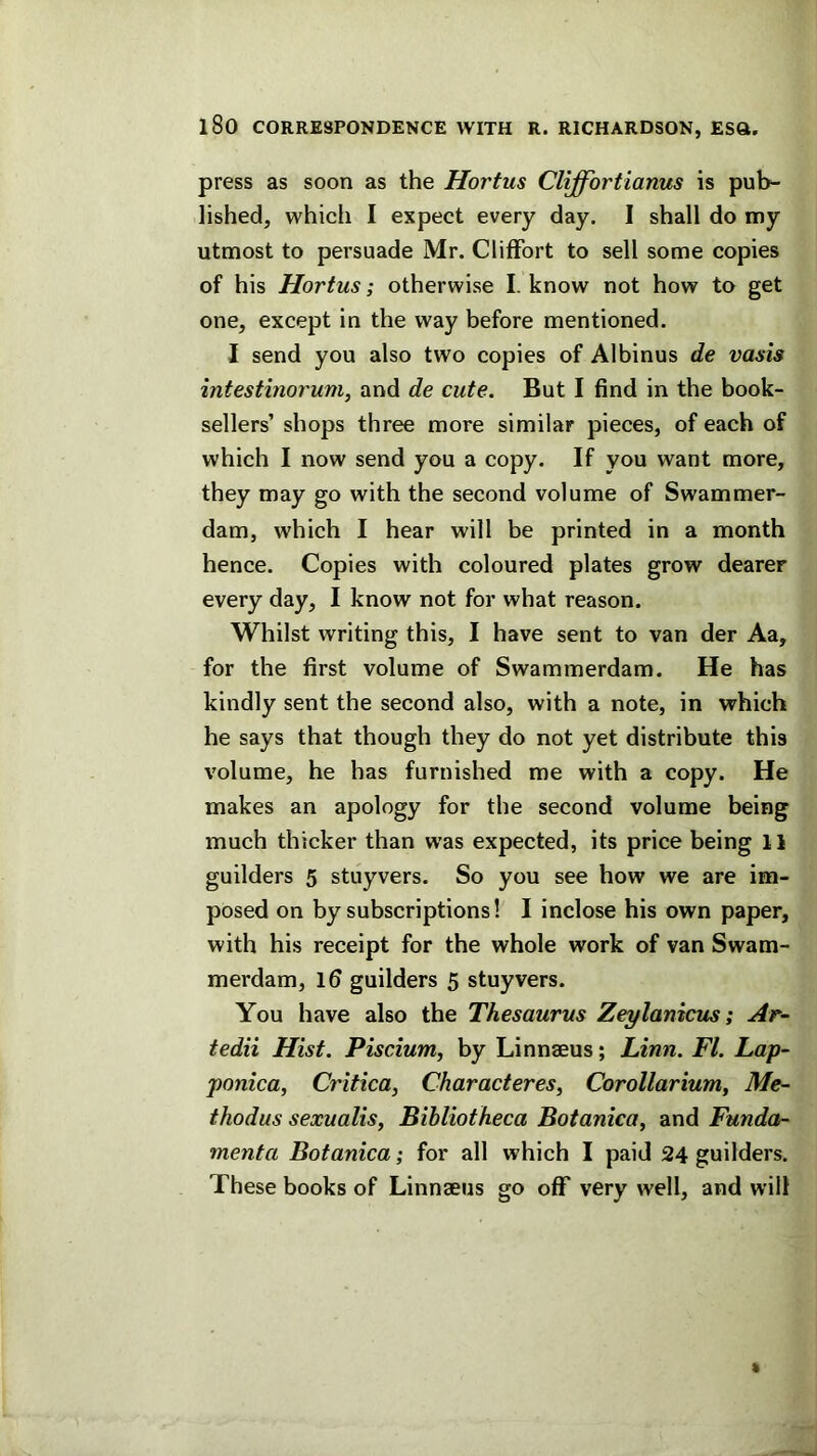 press as soon as the Hortus Cliffortianus is pub- lished, which I expect every day. I shall do my utmost to persuade Mr. Cliffort to sell some copies of his Hortus; otherwise I. know not how to get one, except in the way before mentioned. I send you also two copies of Albinus de vasis intestinorum, and de cute. But I find in the book- sellers’ shops three more similar pieces, of each of which I now send you a copy. If you want more, they may go with the second volume of Swammer- dam, which I hear will be printed in a month hence. Copies with coloured plates grow dearer every day, I know not for what reason. Whilst writing this, I have sent to van der Aa, for the first volume of Swammerdam. He has kindly sent the second also, with a note, in which he says that though they do not yet distribute this volume, he has furnished me with a copy. He makes an apology for the second volume being much thicker than was expected, its price being 11 guilders 5 stuyvers. So you see how we are im- posed on by subscriptions! I inclose his own paper, with his receipt for the whole work of van Swam- merdam, Id guilders 5 stuyvers. You have also the Thesaurus Zeylanicus; Ar- tedii Hist. Piscium, by Linnaeus; Linn. FI. Lap- ponica, Critica^ Characteres, Corollarium^ Me- thodus sexualis. Bibliotheca Botanica, and Funda- menta Botanica; for all which I paid 24 guilders. These books of Linnaeus go oflT very well, and will