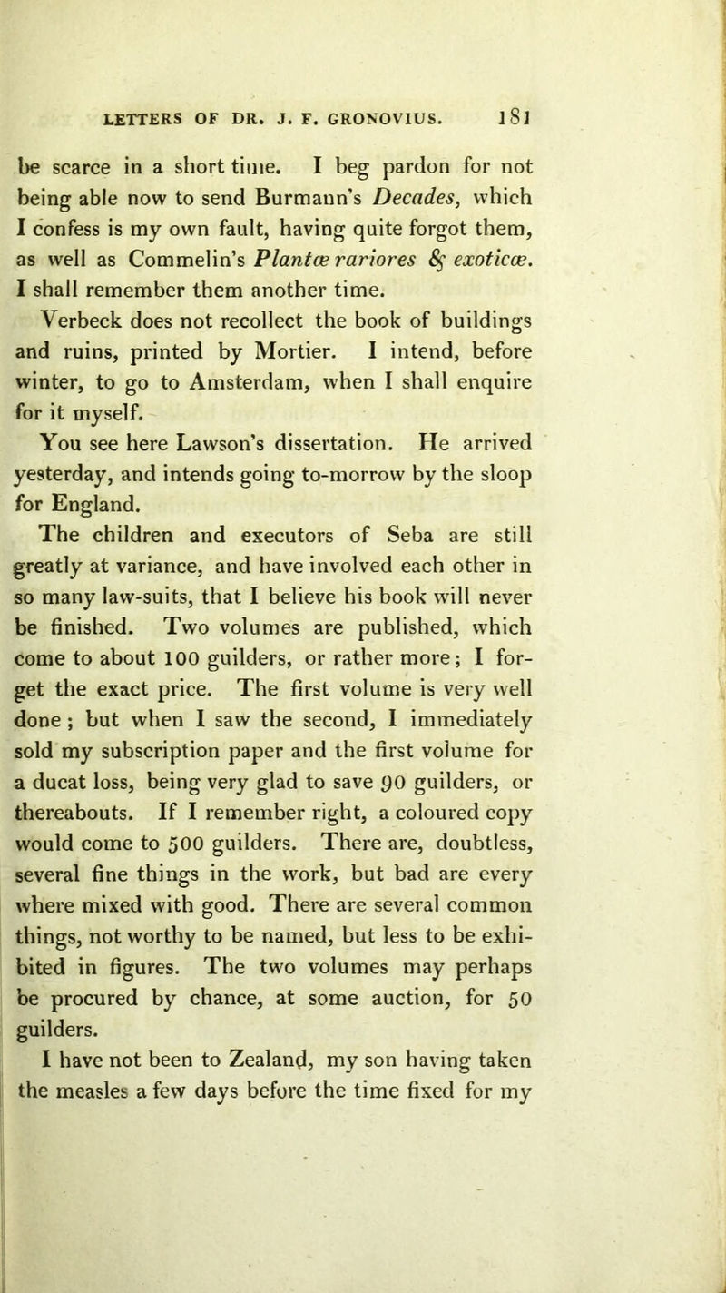 l)e scarce in a short time. I beg pardon for not being able now to send Burmann’s Decades, which I confess is my own fault, having quite forgot them, as well as Commelin’s Plantoe rartores exoticce. I shall remember them another time. Verbeck does not recollect the book of buildings and ruins, printed by Mortier. I intend, before winter, to go to Amsterdam, when I shall enquire for it myself. You see here Lawson’s dissertation. He arrived yesterday, and intends going to-morrow by the sloop for England. The children and executors of Seba are still greatly at variance, and have involved each other in so many law-suits, that I believe his book will never be finished. Two volumes are published, which come to about 100 guilders, or rather more; I for- get the exact price. The first volume is very well done ; but when 1 saw the second, I immediately sold my subscription paper and the first volume for a ducat loss, being very glad to save po guilders, or thereabouts. If I remember right, a coloured copy would come to 500 guilders. There are, doubtless, several fine things in the work, but bad are every where mixed with good. There are several common things, not worthy to be named, but less to be exhi- bited in figures. The two volumes may perhaps be procured by chance, at some auction, for 50 guilders. I have not been to Zealand, my son having taken the measles a few days before the time fixed for my