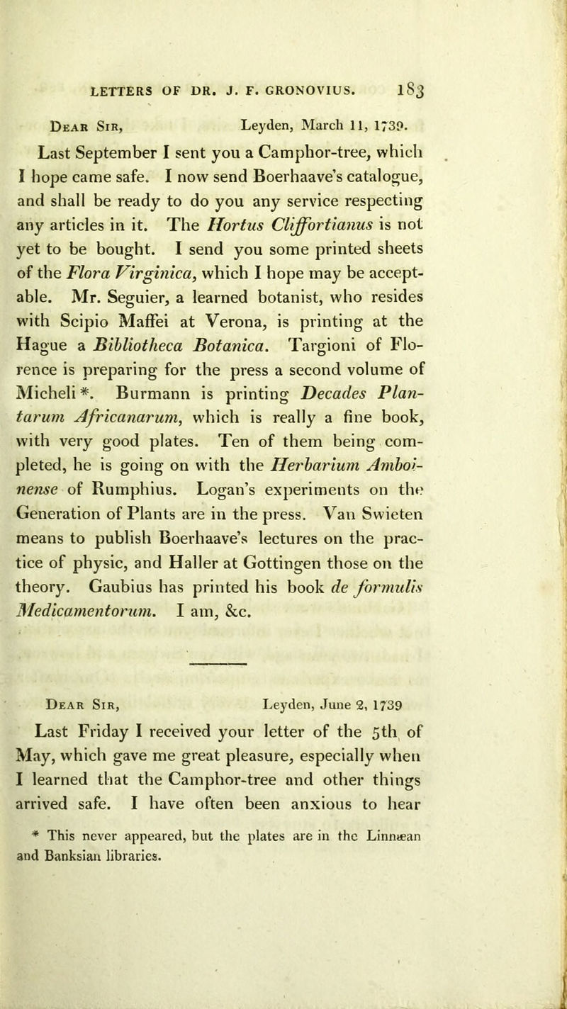 Dear Sir, Leyden, March 11, 173P. Last September I sent you a Camphor-tree, which 1 hope came safe. I now send Boerhaave’s catalogue, and shall be ready to do you any service respecting any articles in it. The Hortus CUffortianus is not yet to be bought. I send you some printed sheets of the Flora Virginica, which I hope may be accept- able. Mr. Seguier, a learned botanist, who resides with Scipio Maffei at Verona, is printing at the Hague a Bibliotheca Botanica. Targioni of Flo- rence is preparing for the press a second volume of Micheli*. Burmann is printing Decades Plan- tarum Africanarum, which is really a fine book, with very good plates. Ten of them being com- pleted, he is going on with the Herbarium Aniboi- nense of Rumphius. Logan’s experiments on the Generation of Plants are in the press. Van Swieten means to publish Boerhaave’s lectures on the prac- tice of physic, and Haller at Gottingen those on the theory. Gaubius has printed his book de formulis Medicamentorum. I am, &c. Dear Sir, Leyden, June 2, 1739 Last Friday 1 received your letter of the 5th of May, which gave me great pleasure, especially when I learned that the Camphor-tree and other things arrived safe. I have often been anxious to hear * This never appeared, but the plates are in the Linntean and Banksian libraries.