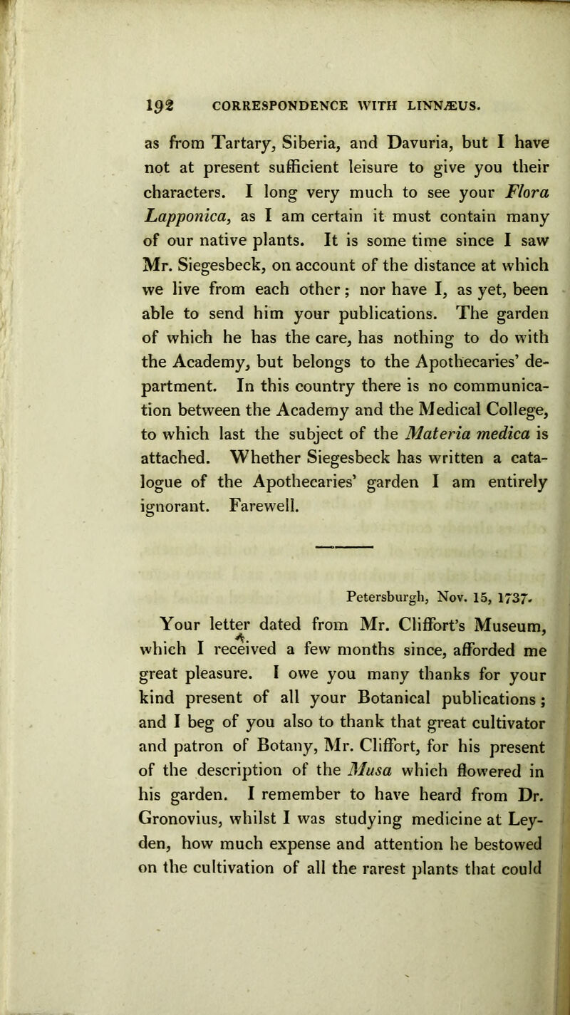 as from Tartary, Siberia, and Davuria, but I have not at present sufficient leisure to give you their characters. I long very much to see your Flora Lapponica, as I am certain it must contain many of our native plants. It is some time since I saw Mr. Siegesbeck, on account of the distance at which we live from each other; nor have I, as yet, been able to send him your publications. The garden of which he has the care, has nothing to do with the Academy, but belongs to the Apothecaries’ de- partment. In this country there is no communica- tion between the Academy and the Medical College, to which last the subject of the Materia medica is attached. Whether Siegesbeck has written a cata- logue of the Apothecaries’ garden I am entirely io^norant. Farewell. o Petersburg!!, Nov. 15, 1737. Your letter dated from Mr. Cliffort’s Museum, which I received a few months since, afforded me great pleasure. I owe you many thanks for your kind present of all your Botanical publications; and I beg of you also to thank that great cultivator and patron of Botany, Mr. Cliffort, for his present of the description of the Musa which flowered in his garden. I remember to have heard from Dr. Gronovius, whilst I was studying medicine at Ley- den, how much expense and attention he bestowed on the cultivation of all the rarest plants that could