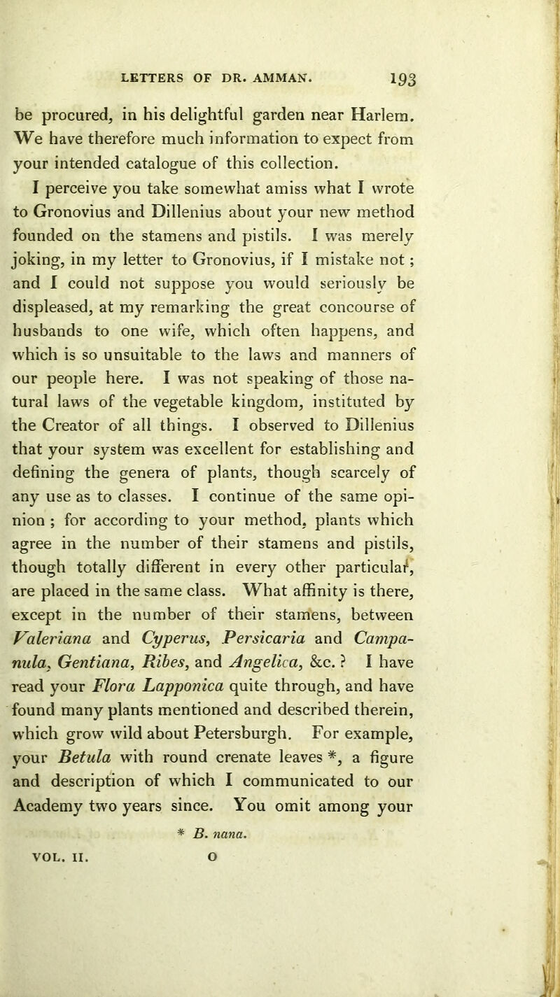 be procured, in his delightful garden near Harlem. We have therefore much information to expect from your intended catalogue of this collection. I perceive you take somewhat amiss what I wrote to Gronovius and Dillenius about your new method founded on the stamens and pistils. I w^as merely joking, in my letter to Gronovius, if I mistake not; and 1 could not suppose you would seriously be displeased, at my remarking the great concourse of husbands to one wife, which often happens, and which is so unsuitable to the laws and manners of our people here. I was not speaking of those na- tural laws of the vegetable kingdom, instituted by the Creator of all things. I observed to Dillenius that your system was excellent for establishing and defining the genera of plants, though scarcely of any use as to classes. I continue of the same opi- nion ; for according to your method, plants which agree in the number of their stamens and pistils, though totally different in every other particulai^, are placed in the same class. What affinity is there, except in the number of their stamens, between Valeriana and Cyperus, Persicaria and Campa- nula, Gentiana, Rihes, and Angelica, &c. ? I have read your Flora Lapponica quite through, and have found many plants mentioned and described therein, which grow wild about Petersburgh. For example, your Betula with round crenate leaves a figure and description of which I communicated to our Academy two years since. You omit among your * B. nana. VOL. II. O