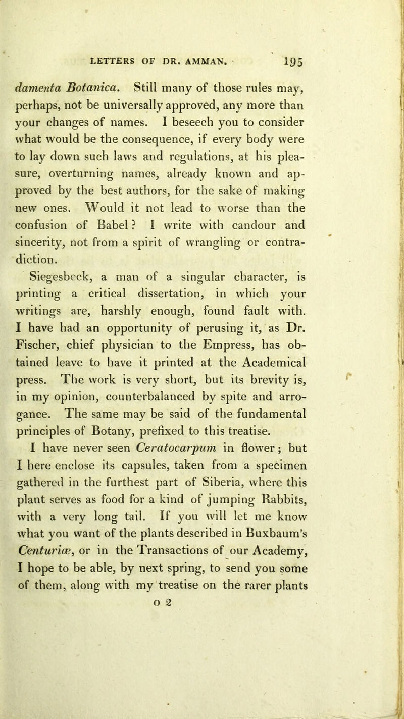 (lamenta Botanica. Still many of those rules may, perhaps, not be universally approved, any more than your changes of names. I beseech you to consider what would be the consequence, if every body were to lay down such laws and regulations, at his plea- sure, overturning names, already known and ap- proved by the best authors, for the sake of making new ones. Would it not lead to worse than the confusion of Babel ? I write with candour and sincerity, not from a spirit of wrangling or contra- diction. Siegesbeck, a man of a singular character, is printing a critical dissertation, in which your writings are, harshly enough, found fault with. I have had an opportunity of perusing it, as Dr. Fischer, chief physician to the Empress, has ob- tained leave to have it printed at the Academical press. The work is very short, but its brevity is, in my opinion, counterbalanced by spite and arro- gance. The same may be said of the fundamental principles of Botany, prefixed to this treatise. I have never seen Ceratocarpurn in flower; but I here enclose its capsules, taken from a specimen gathered in the furthest part of Siberia, where this plant serves as food for a kind of jumping Rabbits, with a very long tail. If you will let me know what you want of the plants described in Buxbaum’s Centurioe, or in the Transactions of our Academy, I hope to be able, by next spring, to send you some of them, along with my treatise on the rarer plants