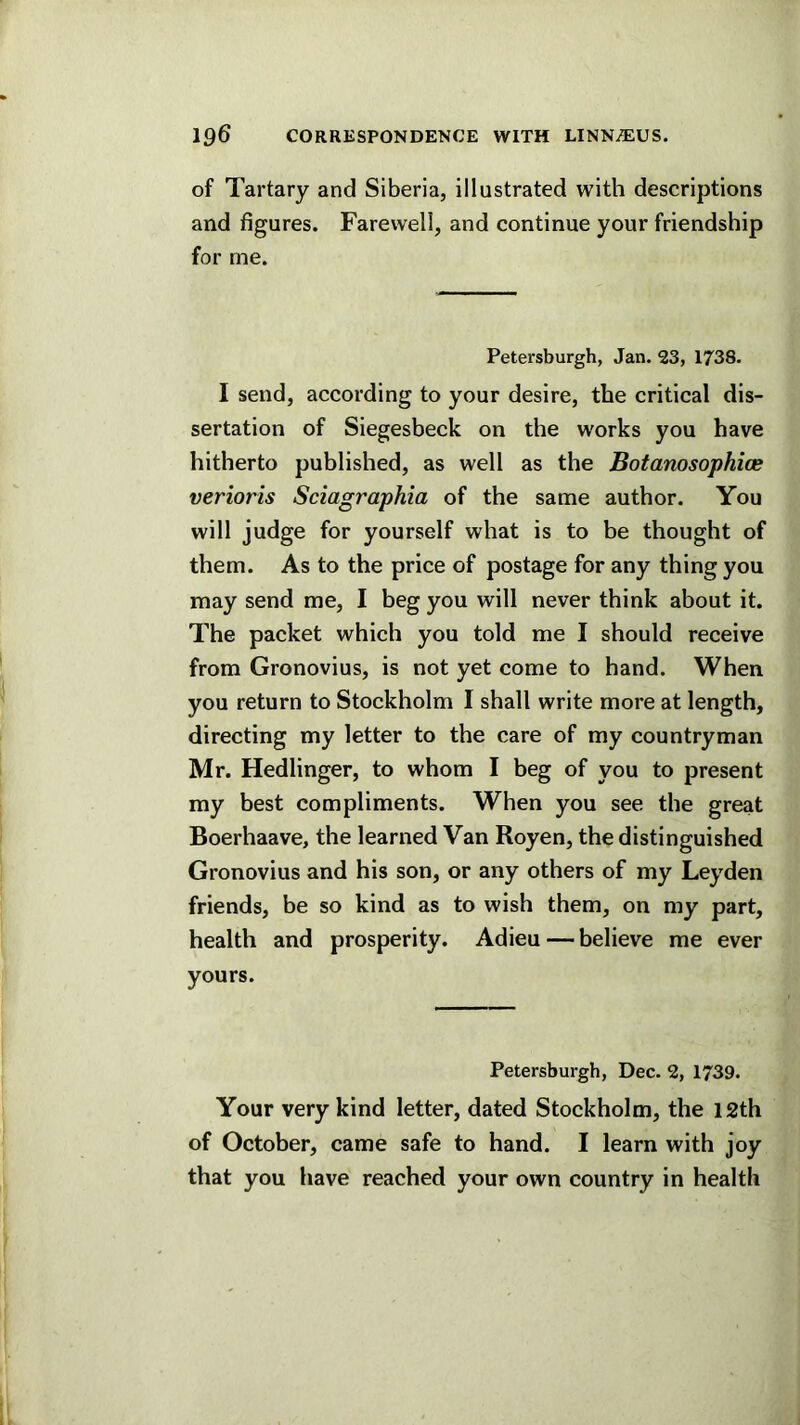 of Tartary and Siberia, illustrated with descriptions and figures. Farewell, and continue your friendship for me. Petersburgh, Jan. 33, 1738. I send, according to your desire, the critical dis- sertation of Siegesbeck on the works you have hitherto published, as well as the Botanosophioe verioris Sciagraphia of the same author. You will judge for yourself what is to be thought of them. As to the price of postage for any thing you may send me, I beg you will never think about it. The packet which you told me I should receive from Gronovius, is not yet come to hand. When you return to Stockholm I shall write more at length, directing my letter to the care of my countryman Mr. Hedlinger, to whom I beg of you to present my best compliments. When you see the great Boerhaave, the learned Van Royen, the distinguished Gronovius and his son, or any others of my Leyden friends, be so kind as to wish them, on my part, health and prosperity. Adieu—believe me ever yours. Petersburgh, Dec. 2, 1739. Your very kind letter, dated Stockholm, the I2th of October, came safe to hand. I learn with joy that you have reached your own country in health