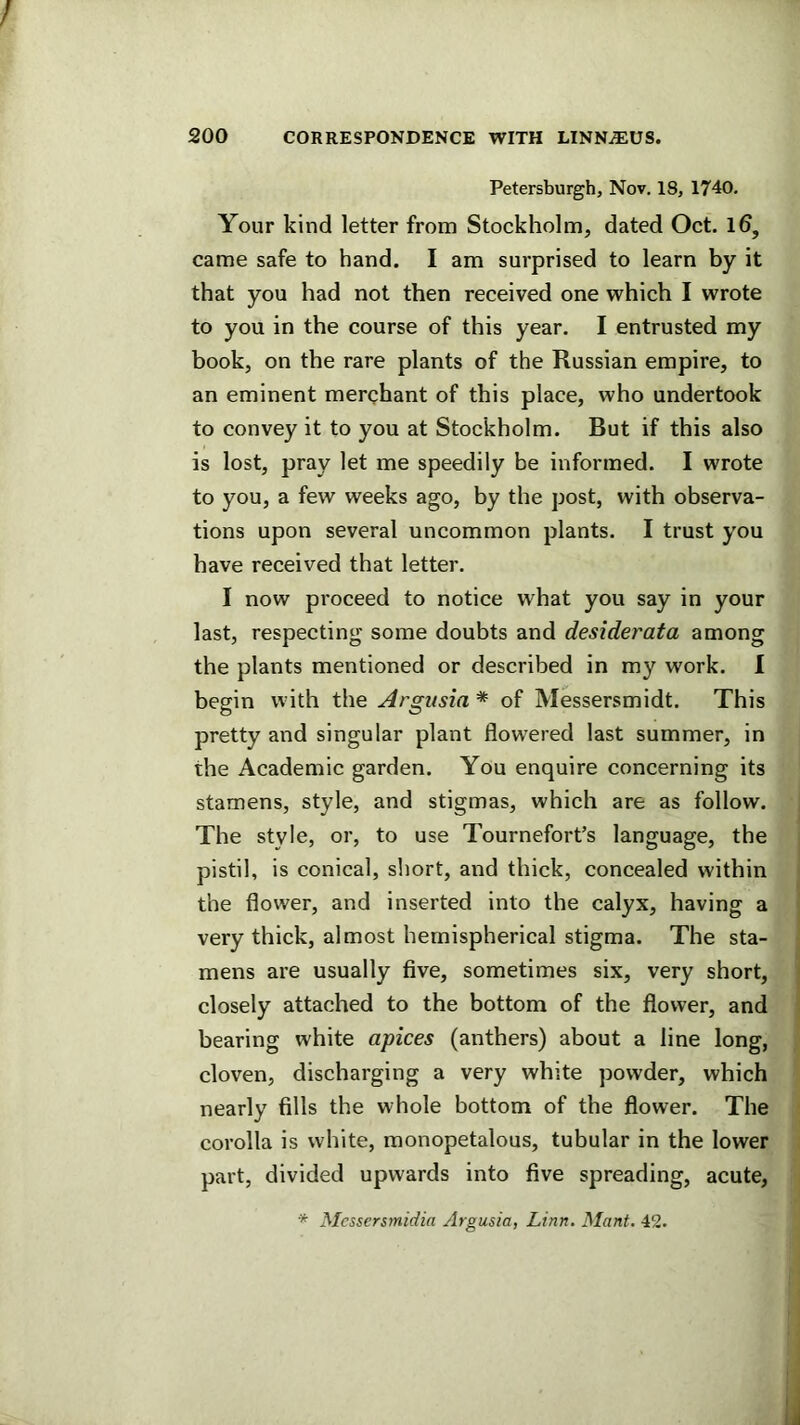 Petersburgh, Nov. 18, 1740. Your kind letter from Stockholm, dated Oct. Id, came safe to hand. I am surprised to learn by it that you had not then received one which I wrote to you in the course of this year. I entrusted my book, on the rare plants of the Russian empire, to an eminent merchant of this place, who undertook to convey it to you at Stockholm. But if this also is lost, pray let me speedily be informed. I wrote to you, a few weeks ago, by the post, with observa- tions upon several uncommon plants. I trust you have received that letter. I now proceed to notice what you say in your last, respecting some doubts and desiderata among the plants mentioned or described in my work. I begin with the Argusia * of Messersmidt. This pretty and singular plant flowered last summer, in the Academic garden. You enquire concerning its stamens, style, and stigmas, which are as follow. The style, or, to use Tournefort’s language, the pistil, is conical, short, and thick, concealed within the flower, and inserted into the calyx, having a very thick, almost hemispherical stigma. The sta- mens are usually five, sometimes six, very short, closely attached to the bottom of the flower, and bearing white apices (anthers) about a line long, cloven, discharging a very white powder, which nearly fills the whole bottom of the flower. The corolla is white, monopetalous, tubular in the lower part, divided upwards into five spreading, acute, * Messersmidia Argusia, Linn. Mant. 42.