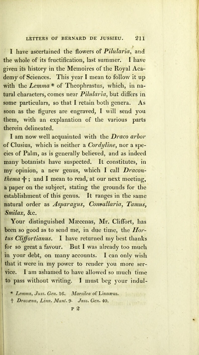 I have ascertained the flowers of Pllularia, and the whole of its fructification, last summer. I have given its history in the Memoires of the Royal Aca- demy of Sciences. This year 1 mean to follow it up with the Lemma * of Theophrastus, which, in na- tural characters, comes near Pilularia, but differs in some particulars, so that I retain both genera. As soon as the figures are engraved, I will send you them, with an explanation of the various parts therein delineated. I am now well acquainted with the Draco arbor of Clusius, which is neither a Cordyline, nor a spe- cies of Palm, as is generally believed, and as indeed many botanists have suspected. It constitutes, in my opinion, a new genus, which I call Dracon- thema ; and I mean to read, at our next meeting, a paper on the subject, stating the grounds for the establishment of this genus. It ranges in the same natural order as Asparagus, Convallaria, Tamus, Smilax, &c. Your distinguished Maecenas, Mr. Cliflfort, has been so good as to send me, in due time, the Hor- tus Cliffortianus. I have returned my best thanks for so great a favour. But I was already too much in your debt, on many accounts. I can only wish that it were in my power to render you more ser- vice. I am ashamed to have allowed so much time to pass without writing. I must beg your indul- * Lemma, Juss. Gen. 16. Marsilea of Linnaeus, t Draccena, Linn. Mant. 9- Juss. Gen. 40.