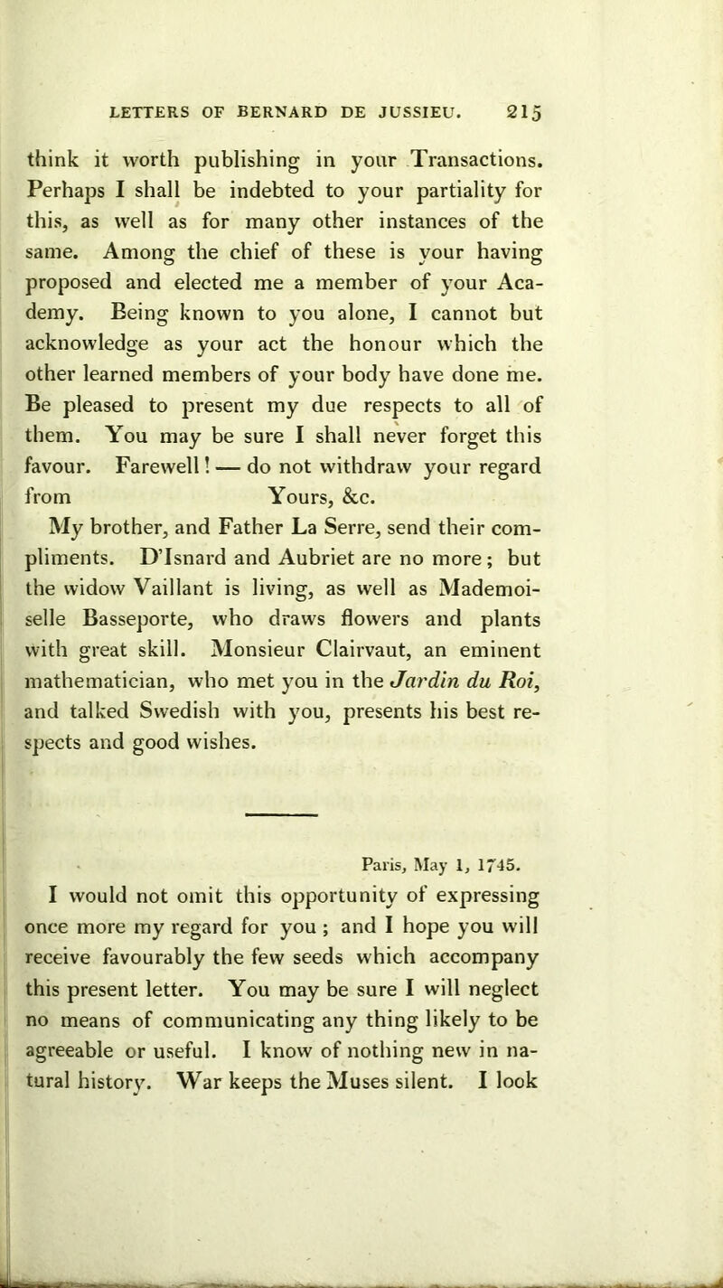 think it worth publishing in your Transactions. Perhaps I shall be indebted to your partiality for this, as well as for many other instances of the same. Among the chief of these is your having proposed and elected me a member of your Aca- demy. Being known to you alone, I cannot but acknowledge as your act the honour which the other learned members of your body have done me. Be pleased to present my due respects to all of them. You may be sure I shall never forget this favour. Farewell! — do not withdraw your regard from Yours, &c. My brother, and Father La Serre, send their com- pliments. D’Isnard and Aubriet are no more; but the widow Vaillant is living, as well as Mademoi- selle Basseporte, who draws flowers and plants with great skill. Monsieur Clairvaut, an eminent mathematician, who met you in the Jardin du Roi, and talked Swedish with you, presents his best re- spects and good wishes. Paris, May 1, 174 5. I would not omit this opportunity of expressing once more my regard for you ; and 1 hope you will receive favourably the few seeds which accompany this present letter. You may be sure I will neglect no means of communicating any thing likely to be agreeable or useful. I know of nothing new in na- tural history. War keeps the Muses silent. I look