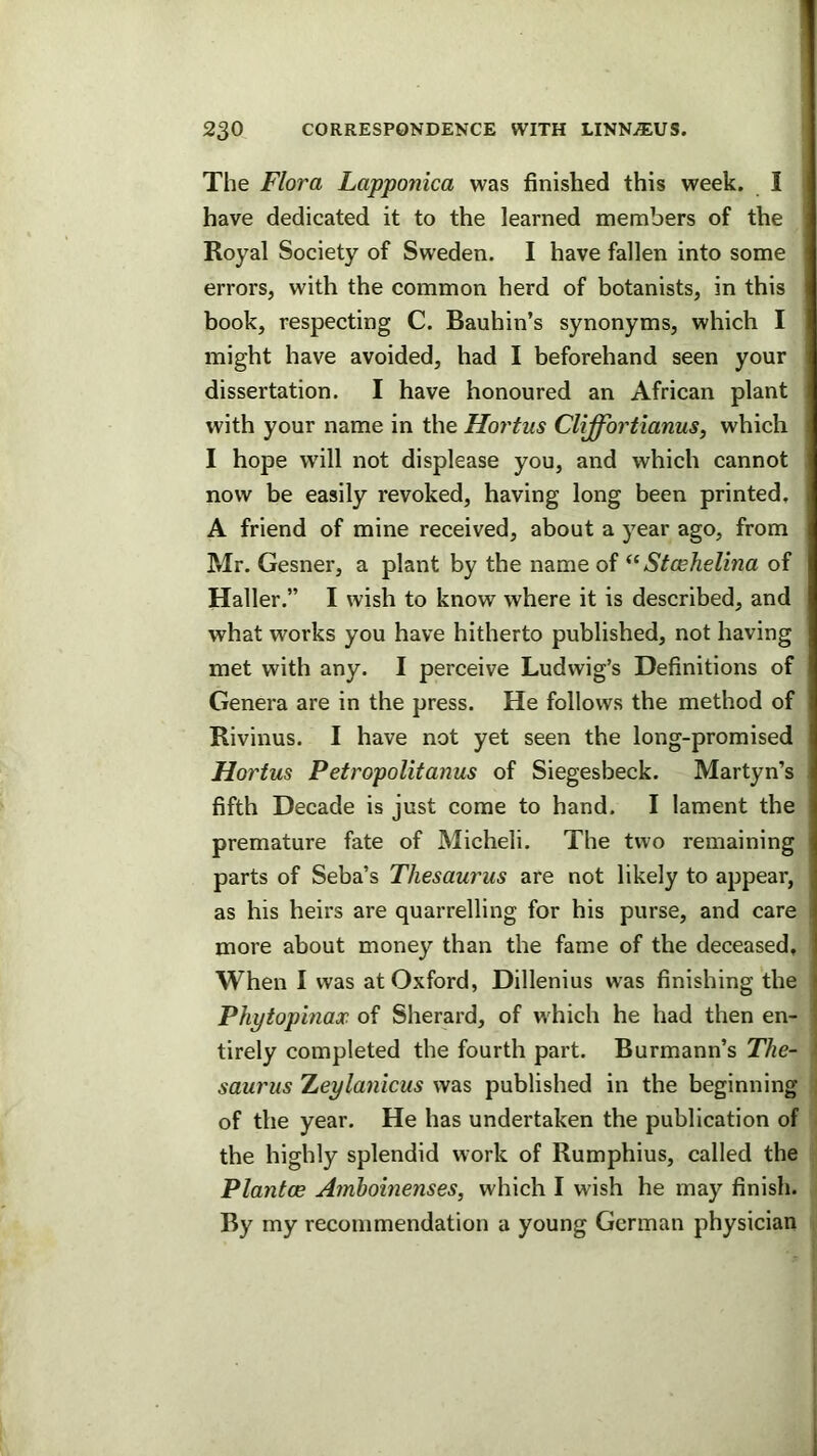 The Flora Lapponica was finished this week. I have dedicated it to the learned members of the Royal Society of Sweden. I have fallen into some errors, with the common herd of botanists, in this book, respecting C. Baubin’s synonyms, which I might have avoided, had I beforehand seen your dissertation. I have honoured an African plant with your name in the Hortus Cliffortianus, which I hope will not displease you, and which cannot now be easily revoked, having long been printed, A friend of mine received, about a year ago, from Mr. Gesner, a plant by the name of Stcehelina of Haller.” I wish to know where it is described, and what works you have hitherto published, not having met with any. I perceive Ludwig’s Definitions of Genera are in the press. He follows the method of Rivinus. I have not yet seen the long-promised Hortus Petropolitanus of Siegesbeck. Martyn’s fifth Decade is just come to hand. I lament the premature fate of Micheli. The two remaining parts of Seba’s Thesaurus are not likely to appear, as his heirs are quarrelling for his purse, and care more about money than the fame of the deceased. When I was at Oxford, Dillenius was finishing the ) Phytopinax of Sherard, of which he had then en- tirely completed the fourth part. Burmann’s The- saurus TLeylanicus was published in the beginning of the year. He has undertaken the publication of tbe highly splendid work of Rumphius, called the Plantoe Amhoinenses, which I wish he may finish. By my recommendation a young German physician