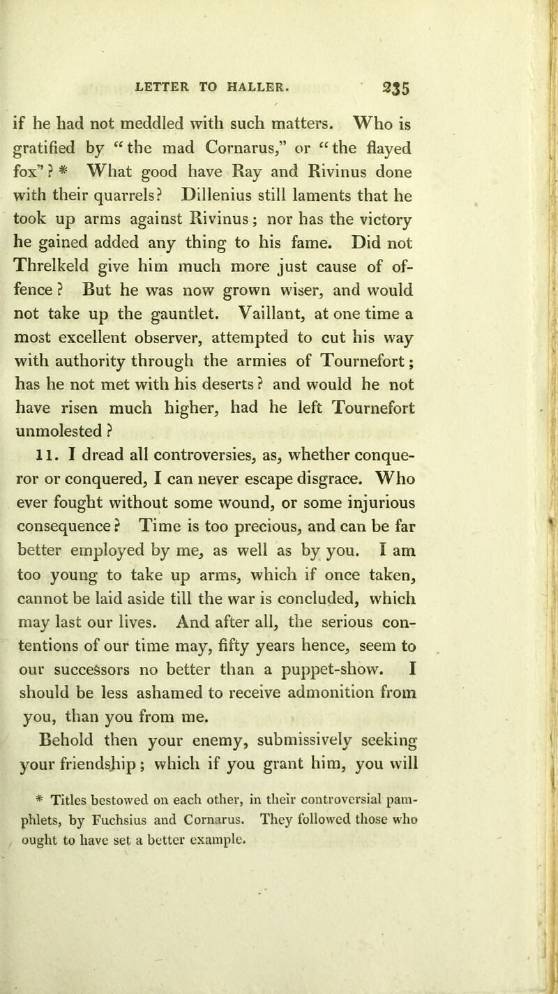 if he had not meddled with such matters. Who is gratified by “ the mad Cornarus,” or “ the flayed fox” ? * What good have Ray and Rivinus done with their quarrels? Dillenius still laments that he took up arms against Rivinus; nor has the victory he gained added any thing to his fame. Did not Threlkeld give him much more just cause of of- fence ? But he was now grown wiser, and would not take up the gauntlet. Vaillant, at one time a most excellent observer, attempted to cut his way with authority through the armies of Tournefort; has he not met with his deserts ? and would he not have risen much higher, had he left Tournefort unmolested ? 11. I dread all controversies, as, whether conque- ror or conquered, I can never escape disgrace. Who ever fought without some wound, or some injurious consequence? Time is too precious, and can be far better employed by me, as well as by you. I am too young to take up arms, which if once taken, cannot be laid aside till the war is concluded, which may last our lives. And after all, the serious con- tentions of our time may, fifty years hence, seem to our successors no better than a puppet-show. I should be less ashamed to receive admonition from you, than you from me. Behold then your enemy, submissively seeking your friendsjiip; which if you grant him, you will * Titles bestowed on each other, in their controversial pam- phlets, by Fuchsius and Cornarus. They followed those who ought to have set a better example.