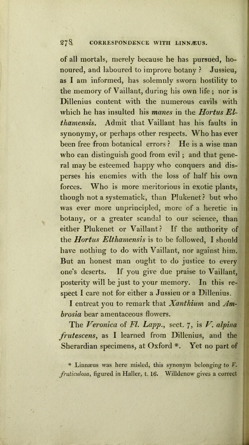 of all mortals, merely because he has pursued, ho- noured, and laboured to improve botany ? Jussieu, as I am informed, has solemnly sworn hostility to the memory of Vaillant, during his own life ; nor is Dillenius content with the numerous cavils with which he has insulted his manes in the Hortus El- thamensis. Admit that Vaillant has his faults in synonymy, or perhaps other respects. Who has ever been free from botanical errors ? He is a wise man who can distinguish good from evil; and that gene- ral may be esteemed happy who conquers and dis- perses his enemies with the loss of half his own forces. Who is more meritorious in exotic plants, though not a systematick, than Plukenet? but who was ever more unprincipled, more of a heretic in botany, or a greater scandal to our science, than either Plukenet or Vaillant? If the authority of the Hortus Elthamensis is to be followed, I should | have nothing to do with Vaillant, nor against him. But an honest man ought to do justice to every one’s deserts. If you give due praise to Vaillant, , posterity will be just to your memory. In this re- spect I care not for either a Jussieu or a Dillenius. I entreat you to remark that Xanthium and Am- i hrosia bear amentaceous flowers. The Veronica of FI. Lapp., sect. 7, is V. alpina frutescens, as I learned from Dillenius, and the Sherardian specimens, at Oxford *. Yet no part of * Linnaeus was here misled, this s}'nonym belonging to V.