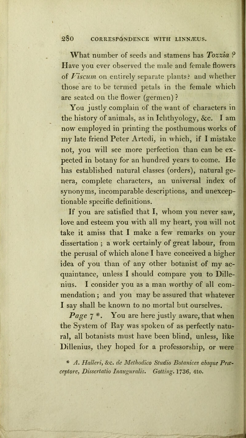 What number of seeds and stamens has Tozzia ? Have you ever observed the male and female flowers of Visciim on entirely separate plants: and whether those are to be termed petals in the female which are seated on the flower (germen) ? You justly complain of the want of characters in the history of animals, as in Ichthyology, &c. I am now employed in printing the posthumous works of my late friend Peter Artedi, in which, if I mistake not, you will see more perfection than can be ex- pected in botany for an hundred years to come. He has established natural classes (orders), natural ge- nera, complete characters, an universal index of synonyms, incomparable descriptions, and unexcep- tionable specific definitions. If you are satisfied that I, whom you never saw, love and esteem you wdth all my heart, you will not take it amiss that I make a few remarks on your dissertation ; a work certainly of great labour, from the perusal of which alone I have conceived a higher idea of you than of any other botanist of my ac- quaintance, unless I should compare you to Dille- nius. I consider you as a man worthy of all com- mendation ; and you may be assured that whatever I say shall be known to no mortal but ourselves. Page 7 *. You are here justly aware, that when the System of Ray was spoken of as perfectly natu- ral, all botanists must have been blind, unless, like Dillenius, they hoped for a professorship, or were * A. Halleri, &c. de Methodico Studio Botanices absque Pra- ceptore, Dissertatio Inauguralis. Gottiug. 1736, 4to.