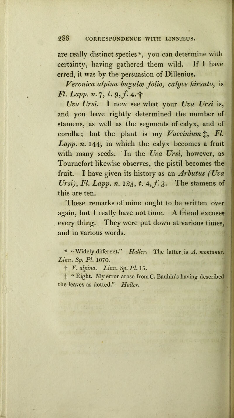 are really distinct species*, you can determine with certainty, having gathered them wild. If I have erred, it was by the persuasion of Dillenius. Veronica alpina hugulce folio, calyce hirsuto, is FI. Lapp. n. 7, t. Q,f. 4.'f- Uva Ursi. I now see what your Uva Ursi is, and you have rightly determined the number of stamens, as well as the segments of calyx, and of corolla; but the plant is my Vaccinium'\., FI. Lapp. n. 144, in which the calyx becomes a fruit with many seeds. In the TJva Ursi, however, as Tournefort likewise observes, the pistil becomes the fruit. I have given its history as an Ai'hutus (Uva Ursi), FI. Lapp. n. 123, t. A,f. 3. The stamens of this are ten. These remarks of mine ought to be written over again, but I really have not time. A friend excuses every thing. They were put down at various times, and in various words. * “ Widely different.” Haller. The latter , is A. montanus. Linn. Sp. PI. lO/O. f V. alpina. Linn. Sp. PI. 15. f “ Right. My error arose fromC. Bauhin’s having described the leaves as dotted.” Haller.