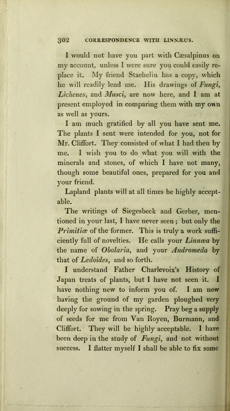 1 would not have you part with Csesalpinus on my account, unless I were sure you could easily re- place it. My friend Staehelin has a copy, which he will readily lend me. His drawings of Fungi, Lichenes, and Musci, are now here, and I am at present employed in comparing them with my own as well as yours. I am much gratified by all you have sent me. | The plants I sent were intended for you, not for Mr. Cliffort. They consisted of what I had then by me. I wish you to do what you will with the , minerals and stones, of which I have not many, I though some beautiful ones, prepared for you and | your friend. ! Lapland plants will at all times be highly accept- } able. The writings of Siegesbeck and Gerber, men- tioned in your last, I have never seen ; but only the Primitice of the former. This is truly a work suffi- j ciently full of novelties. He calls your Linncea by the name of Obolaria, and your Andromeda by : that of Ledoides, and so forth. I understand Father Charlevoix’s History of Japan treats of plants, but 1 have not seen it. I have nothing new to inform you of. 1 am now having the ground of my garden ploughed very deeply for sowing in the spring. Pray beg a supply of seeds for me from Van Royen, Burniann, and Cliflfort. They will be highly acceptable. I have been deep in the study of Fungi, and not without success. I flatter myself I shall be able to fix some ' ]