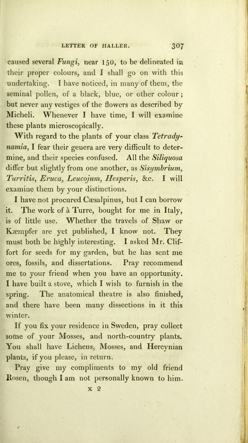 caused several Fungi, near 150, to be delineated in their proper colours, and I shall go on with this undertaking. I have noticed, in many of them, the seminal pollen, of a black, blue, or other colour ; but never any vestiges of the flowers as described by Micheli. Whenever I have time, I will examine these plants microscopically. With regard to the plants of your class Tetrady^ namia, I fear their genera are very difficult to deter- mine, and their species confused. All the Siliquosa differ but slightly from one another, as Sisymbrium, Turritis, Eruca, Leucojum, Hesperis, &c. I will examine them by your distinctions. I have not procured Caesalpinus, but I can borrow it. The work of a Turre, bought for me in Italy, is of little use. Whether the travels of Shaw or Kaempfer are yet published, I know not. They must both be highly interesting. I asked Mr. Clif- fort for seeds for my garden, but he has sent me ores, fossils, and dissertations. Pray recommend me to your friend when you have an opportunity. I have built a stove, which I wish to furnish in the spring. The anatomical theatre is also finished, and there have been many dissections in it this winter. If you fix your residence in Sweden, pray collect some of your Mosses, and north-country plants. You shall have Lichens, Mosses, and Hercynian plants, if you please, in return. Pray give my compliments to my old friend Rosen, though I am not personally known to him. X 2