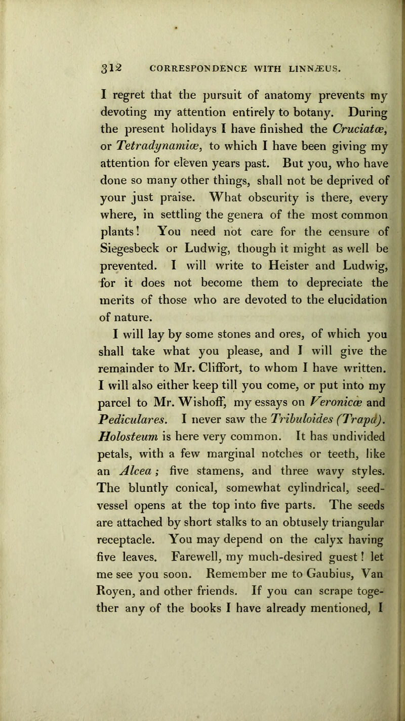 I regret that the pursuit of anatomy prevents my devoting my attention entirely to botany. During the present holidays I have finished the Cruciatoe, or Tetradynamice, to which I have been giving my attention for eleven years past. But you, who have done so many other things, shall not be deprived of your just pi'aise. What obscurity is there, every where, in settling the genera of the most common plants! You need not care for the censure of Siegesbeck or Ludwig, though it might as well be ] prevented. I will write to Heister and Ludwig, i for it does not become them to depreciate the t merits of those who are devoted to the elucidation j of nature. I will lay by some stones and ores, of which you shall take what you please, and I will give the remainder to Mr. Cliffort, to whom I have written. I will also either keep till you come, or put into my parcel to Mr. WishofF, my essays on f^eronicw and Pediculares. I never saw the Tribuhides (Trapd). Holosteum is here very common. It has undivided petals, with a few marginal notches or teeth, like an Alcea; five stamens, and three wavy styles. The bluntly conical, somewhat cylindrical, seed- vessel opens at the top into five parts. The seeds are attached by short stalks to an obtusely triangular receptacle. You may depend on the calyx having five leaves. Farewell, my much-desired guest! let me see you soon. Remember me to Gaubius, Van Royen, and other friends. If you can scrape toge- ther any of the books I have already mentioned, I