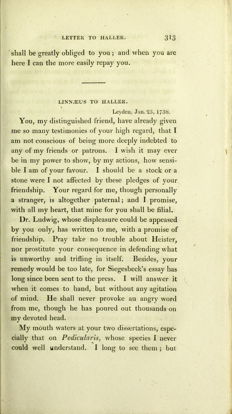 shall be greatly obliged to you; and when you are here I can the more easily repay you. LINN^US TO HALLER. Leydeiij Jan.23, 1/3S. You, my distinguished friend, have already given me so many testimonies of your high regard, that I am not conscious of being more deeply indebted to any of my friends or patrons. I wish it may ever be in my power to show, by my actions, how sensi- ble I am of your favour. I should be a stock or a stone were I not affected by these pledges of your friendship. Your regard for me, though personally a stranger, is altogether paternal; and I promise, with all my heart, that mine for you shall be filial. Dr. Ludwig, whose displeasure could be appeased by you only, has written to me, with a promise of friendship. Pray take no trouble about Heister, nor prostitute your consequence in defending what is unworthy and trifling in itself. Besides, your remedy would be too late, for Siegesbeck’s essay has long since been sent to the press. I will answer it when it comes to hand, but without any agitation of mind. He shall never provoke an angry word from me, though he has poured out thousands on my devoted head. My mouth waters at your two dissertations, espe- cially that on Pedicularis, whose species I never could well understand. I long to see them ; but