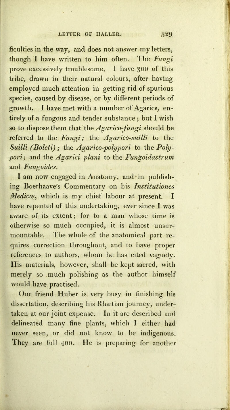 Acuities in the way, and does not answer my letters, though I have written to him often. The Fungi prove excessively troublesome. I have 300 of this tribe, drawn in their natural colours, after having employed much attention in getting rid of spurious species, caused by disease, or by different periods of growth. I have met with a number of Agaries, en- tirely of a fungous and tender substance ; but I wish so to dispose them ihdX Xhe Agarico-fungi should be referred to the Fungi; the Agarico-suilli to the Suilli (Boleti) ; the Agarico-polypori to the Poly- pori; and the Agarici plani to the Fungoidastrum and Fungoides. I am now engaged in Anatomy, and‘in publish- ing Boerhaave’s Commentary on his Institutiones Medicce^ whieh is my ehief labour at present. I have repented of this undertaking, ever sinee I was aware of its extent; for to a man whose time is otherwise so much occupied, it is almost unsur- mountable. The whole of the anatomical part re- quires correction throughout, and to have proper references to authors, whom he has cited vaguely. His materials, however, shall be kept sacred, with merely so much polishing as the author himself would have practised. Our friend Huber is very busy in finishing his dissertation, describing his Rhaetian journey, under- taken at our joint expense. In it are described and delineated many fine plants, which I either had never seen, or did not know to be indigenous. They are full 400. He is prej)aring for another
