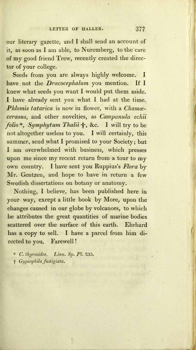 our literary gazette, and I shall send an account of it, as soon as I am able, to Nuremberg, to the care of my good friend Trew, recently created the direc- tor of your college. Seeds from you are always highly welcome. I have,not the Dracocephalum you mention. If I knew what seeds you want I would put them aside. I have already sent you what I had at the time. Phlomis tatarica is now in flower, with a Chamoe- cerasus, and other novelties, as Campanula echii folio *, Symphytum Thalii &c. I will try to be not altogether useless to you. I will certainly, this summer, send what I promised to your Society; but 1 am overwhelmed with business, which presses upon me since my recent return from a tour to my own country. I have sent you Ruppius’s Flora by Mr. Gentzen, and hope to have in return a few Swedish dissertations on botany or anatomy. Nothing, I believe, has been published here in your way, except a little book by More, upon the changes caused in our globe by volcanoes, to which he attributes the great quantities of marine bodies scattered over the surface of this earth. Ehrhard has a copy to sell. I have a parcel from him di- rected to you. Farewell! * C. thyrsoides. Linn. Sp. PL 235. f Gypsophilajastigiata.