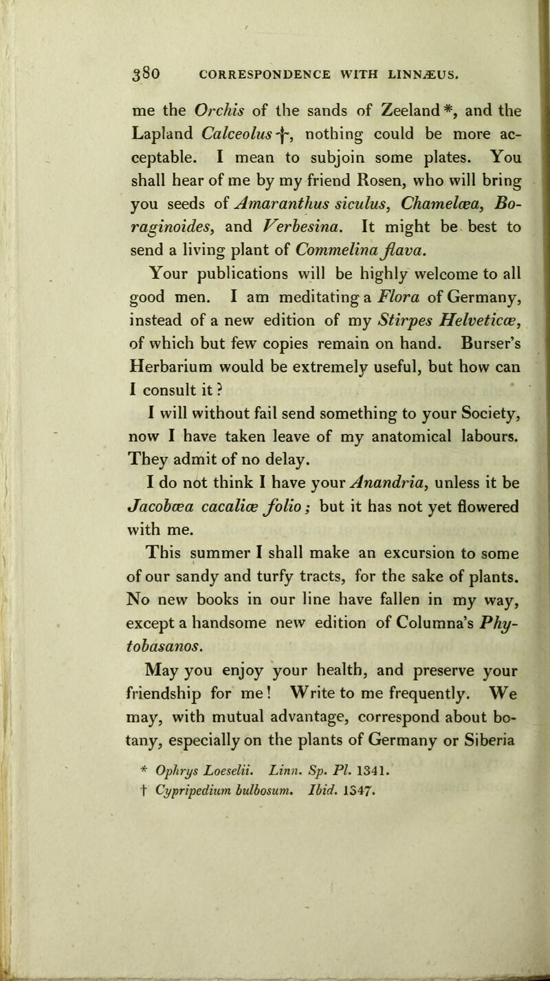 me the Orchis of the sands of Zeeland *, and the Lapland Calceoliis^, nothing could be more ac- ceptable. I mean to subjoin some plates. You shall hear of me by my friend Rosen, who will bring you seeds of Amaranthus siculus, Chamelcea, Bo- raginoides, and Verhesina. It might be best to send a living plant of Commelina Jiava. Your publications will be highly welcome to all good men. I am meditating a Flora of Germany, instead of a new edition of my Stirpes Helveticce, of which but few copies remain on hand. Burser’s Herbarium would be extremely useful, but how can I consult it ? I will without fail send something to your Society, now I have taken leave of my anatomical labours. They admit of no delay. I do not think 1 have yonr Anandria, unless it be JacohcBa cacalice folio; but it has not yet flowered with me. This summer I shall make an excursion to some of our sandy and turfy tracts, for the sake of plants. No new books in our line have fallen in my way, except a handsome new edition of Columna’s Phy- tohasanos. May you enjoy your health, and preserve your friendship for me! Write to me frequently. We may, with mutual advantage, correspond about bo- tany, especially on the plants of Germany or Siberia * Oplwys Loeselii. Linn. Sp. PL 1341. t Cypripedium bulbosum. Ibid. 1347.