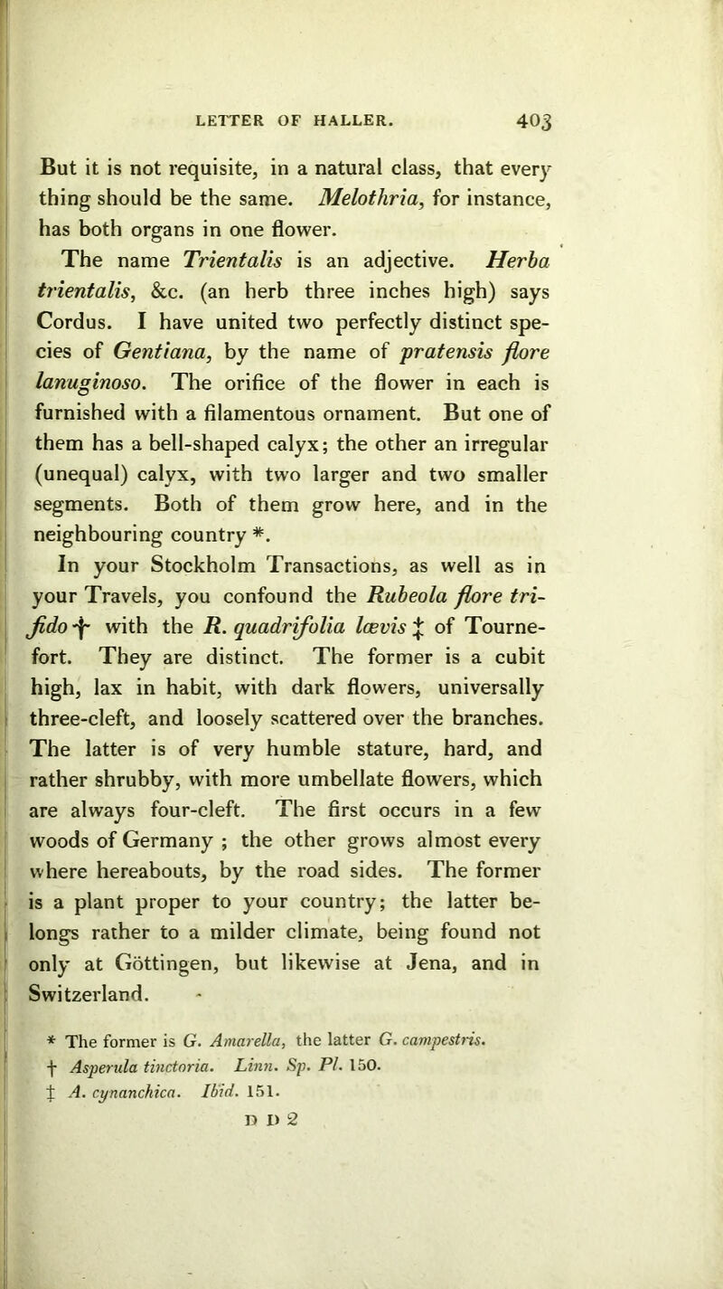 But it is not requisite, in a natural class, that every I thing should be the same. Melothria, for instance, I has both organs in one flower. The name Trientalis is an adjective. Herba trientalis, &c. (an herb three inches high) says Cordus. I have united two perfectly distinct spe- cies of Gentiana, by the name of pratensis flore ' lanuginoso. The orifice of the flower in each is I furnished with a filamentous ornament. But one of them has a bell-shaped calyx; the other an irregular (unequal) calyx, with two larger and two smaller segments. Both of them grow here, and in the neighbouring country *. In your Stockholm Transactions, as well as in j your Travels, you confound the Rubeola flore tri- j Jido with the R. quadrifolia Icevisof Tourne- fort. They are distinct. The former is a cubit . high, lax in habit, with dark flowers, universally 1 three-cleft, and loosely scattered over the branches. ^ The latter is of very humble stature, hard, and j rather shrubby, with more umbellate flowers, which i are always four-cleft. The first occurs in a few \ woods of Germany ; the other grows almost every I where hereabouts, by the road sides. The former is a plant proper to your country; the latter be- longs rather to a milder climate, being found not only at Gottingen, but likewise at Jena, and in Switzerland. * The former is G. Amarella, the latter G. cavipesUis. f Asperula tinctoria. Linn. Sp. PI. 150. t A. cynanchica. Ibid. 151.