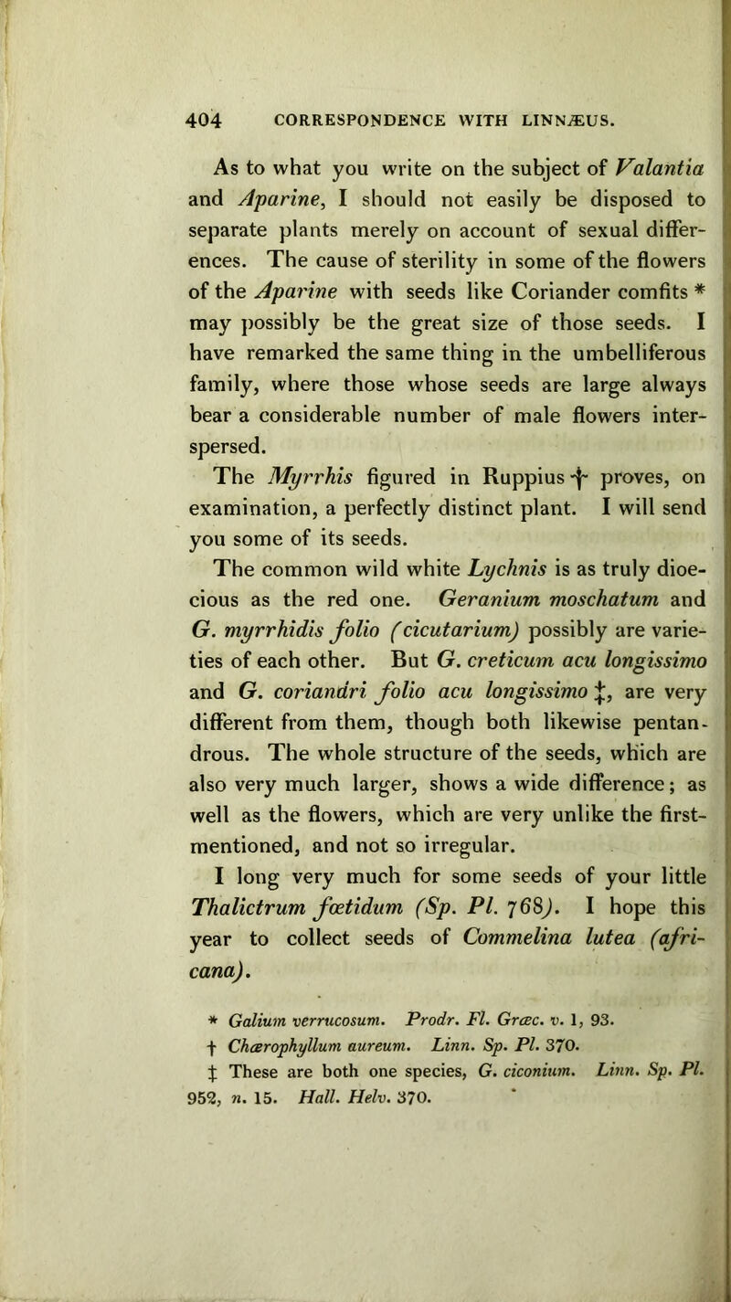 As to what you write on the subject of Valantia and Aparine, I should not easily be disposed to separate plants merely on account of sexual differ- ences. The cause of sterility in some of the flowers of the Aparine with seeds like Coriander comfits * may jiossibly be the great size of those seeds. I have remarked the same thing in the umbelliferous family, where those whose seeds are large always bear a considerable number of male flowers inter- spersed. The Myrrhis figured in Ruppius proves, on examination, a perfectly distinct plant. I will send you some of its seeds. The common wild white Lychnis is as truly dioe- cious as the red one. Geranium moschatum and G. myrrhidis folio (cicutarium) possibly are varie- ties of each other. But G. creticum acu longissimo and G. coriandri folio acu longissimo ;J;, are very different from them, though both likewise pentan- drous. The whole structure of the seeds, which are also very much larger, shows a wide difference; as well as the flowers, which are very unlike the first- mentioned, and not so irregular. I long very much for some seeds of your little Thalictrum foetidiim (Sp. PI. 768^. I hope this year to collect seeds of Commelina lutea (afri- cana). 1 (i ] I I; * Galium verrucosum. Prodr. FI. Grcec. v. 1, 93. f Chcerophyllum aureum. Linn. Sp. PI. 370. J These are both one species, G. ciconium. Linn. Sp. PI. 952, n. 15. Hall. Helv. 370.