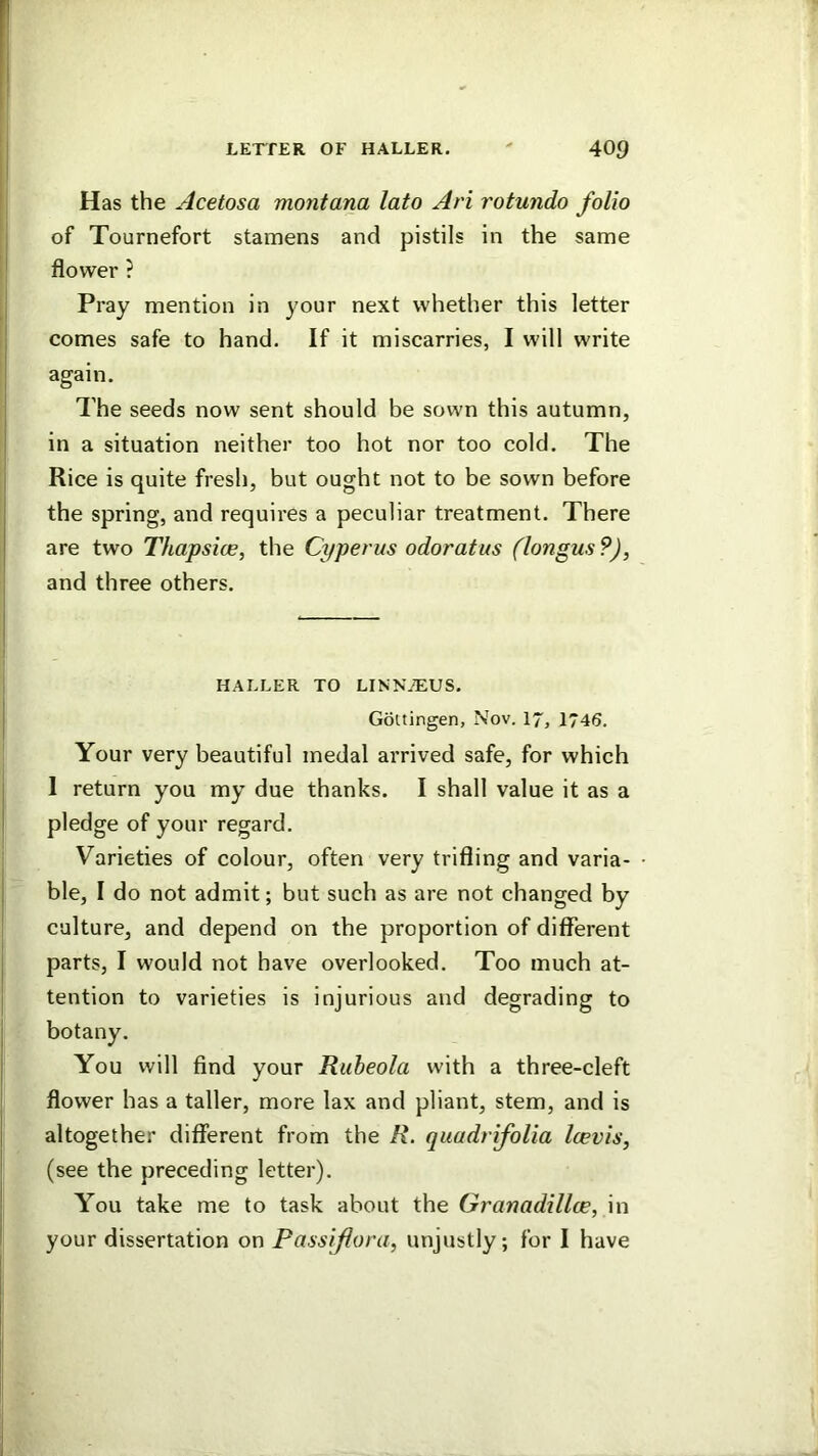 Has the Acetosa montana lato Ari rotundo folio of Tournefort stamens and pistils in the same flower ? Pray mention in your next whether this letter comes safe to hand. If it miscarries, I will write again. The seeds now sent should be sown this autumn, in a situation neither too hot nor too cold. The Rice is quite fresh, but ought not to be sown before the spring, and requires a peculiar treatment. There are two Thapsice, the Cyperus odoratus (longus ?), and three others. HALLER TO LINN7EUS. Gottingen, Nov. 17, 1746. Your very beautiful medal arrived safe, for which 1 return you my due thanks. I shall value it as a pledge of your regard. Varieties of colour, often very trifling and varia- ble, I do not admit; but such as are not changed by culture, and depend on the proportion of different parts, I would not have overlooked. Too much at- tention to varieties is injurious and degrading to You will find your Ruheola with a three-cleft flower has a taller, more lax and pliant, stem, and is altogether different from the R. qiiudrifolia Icevis, (see the preceding letter). You take me to task about the Granadillce, in your dissertation on Passiflora, unjustly; for I have