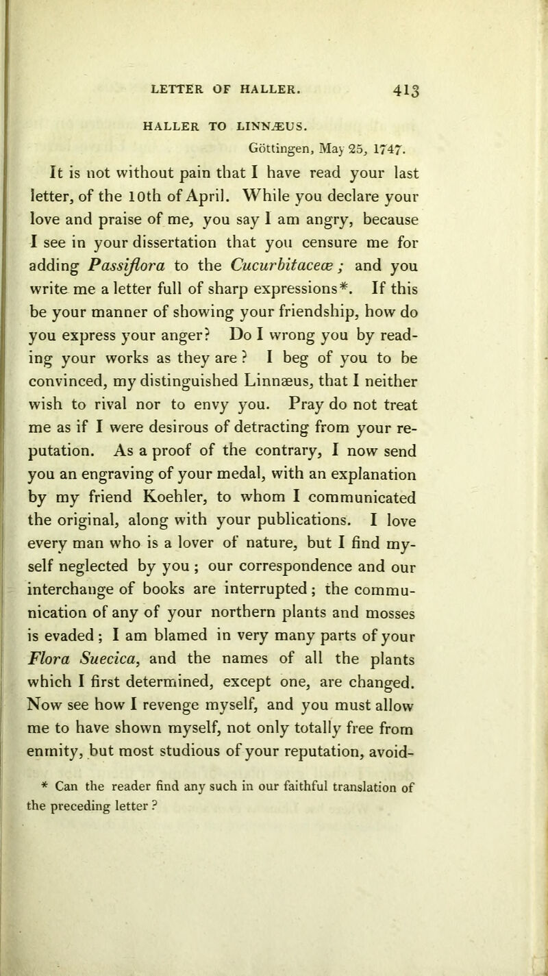 HALLER TO LINN.EUS. Gottingen, May 25, 1747. It is not without pain that I have read your last letter, of the 10th of April. While you declare your love and praise of me, you say 1 am angry, because I see in your dissertation that you censure me for adding Passijlora to the Cucurbitaceoe ; and you write me a letter full of sharp expressions*. If this be your manner of showing your friendship, how do you express your anger? Do I wrong you by read- ing your works as they are ? I beg of you to be convinced, my distinguished Linnaeus, that I neither wish to rival nor to envy you. Pray do not treat I me as if I were desirous of detracting from your re- I putation. As a proof of the contrary, I now send you an engraving of your medal, with an explanation by my friend Koehler, to whom I communicated I the original, along with your publications. I love I every man who is a lover of nature, but I find my- self neglected by you ; our correspondence and our j interchange of books are interrupted; the commu- nication of any of your northern plants and mosses is evaded ; I am blamed in very many parts of your Flora Suecica, and the names of all the plants which I first determined, except one, are changed, j Now see how I revenge myself, and you must allow me to have shown myself, not only totally free from I enmity, but most studious of your reputation, avoid- * Can the reader find any such in our faithful translation of the preceding letter ?